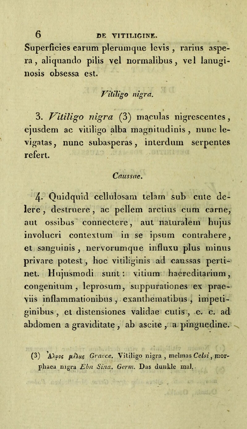 Superficies earum plerumque levis , rarius aspe- ra , aliquando pilis vel norinalibus, vel laiiugi- iiosis obsessa esl. F'ililigo nigra. 3. Pltiligo nigra (3) n)a.culas nigrescentes, ejusdem ac vitiligo alba magnitudinis , nunc le- vigatas, nunc subasperas, inierduin serpenies refert. Causstie. > 4* Quidquid cellulosam telam sub cute de- lere, destruere, ac pellem ai’Ciius cum came, aut ossibus connectcre, aut naluralem hiijus involucri contexlum in se ipsum conirahere, et sanguinis, nervorumque influxu plus minus privare potest, hoc viiiliginis ad caussas perii- net. Hujusmodi sunt; vitium haereditarium, congenitum, lepvosum, suppuraiiones ex prae- viis inflammalionibus, exaniheinatibus , impeti- ginibus , et distensiones validae cutis , e. c. ad abdbmen a graviditate, ab ascite , a pinguedine. (3) fifX«5 Grac-ce. Vitiligo nigra , melmas Ce/ii;, jnor- phaea mgra Ebn Sina. Germ. Das duukle mal.