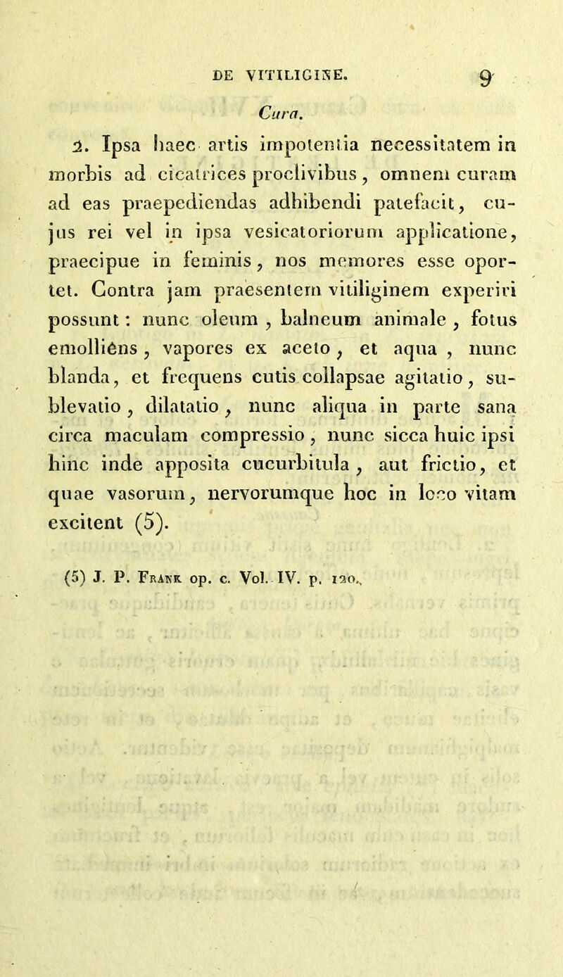 Cura. H. Ipsa haec artis impoteniia necessitatem in morbis ad cicatrices proclivibus , omnem curam ad eas praepediendas adhibendi paiefacit, cu- jus rei vel in ipsa vesicatorioruni applicatione, praecipue in feminis, nos memores esse opor- tet. Contra jam praesenlem vitiliginem experiri possunt; nunc oleum , balneum aniraale , fotus emolli6ns , vapores ex aceto, et aqua , nunc blanda, et frequens cutis collapsae agilaiio, su- blevatio, dilatalio, nunc aliqua in parte sana circa maculam compressio , nunc sicca huic ipsi bine inde apposita cucurbitula , aut friciio, et quae vasorum^ nervorumque hoc in loco vitam exciient (5). (5) J. P. Frakk. op. c. Vol. IV. p. 120.,