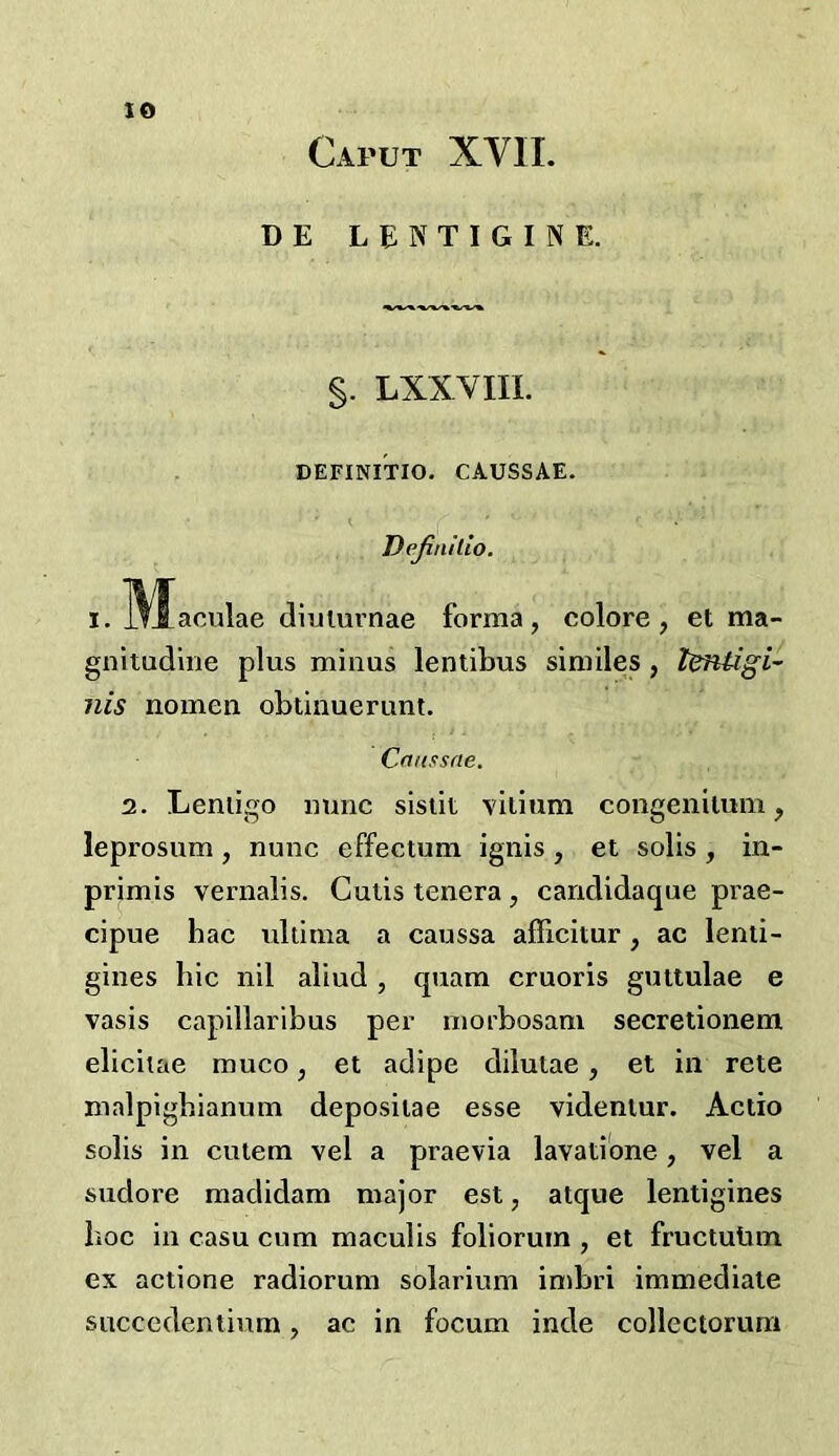 Caput XVII. DE LENTIGINE. $. LXXVIIL DEFINITIO. CAUSSAE. i Dejinilio. I. Wfaculae diulurnae forma, colore, et ma- gnitudlne plus minus lentibus similes, tentigi-' nis nomen obtinuerunt. Criussfte. 2. Leniigo nunc sisiit viiium congenitum, leprosum , nunc effectum ignis , et solis , in- primis vernalis. Cutis tenera, candidaque prae- cipue hac ultima a caussa afficitur, ac lenii- gines hie nil aliud, quam cruoris guttulae e vasis capillaribus per morbosam secretionem elicitae muco, et adipe dilutae, et in rete malpigbianum deposiiae esse videniur. Actio solis in cutem vel a praevia lavatibne, vel a sudore madidam major est, atque lentigines hoc in casu cum maculis foliorum , et fructuiim ex actione radiorum solarium imbri immediate succedentium, ac in focum inde collectorum