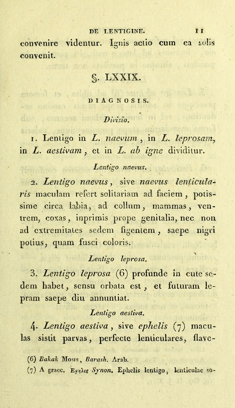 convenire videntur. Ignis aciio cum ea soils convenit. §. LXXIX. DIAGNOSIS. Divisio. I. Lentigo in L. naevum , in L. leprosain, in L. aestivam , et in L. ab igne dividiiur. Lentigo nnevus. 1. Lentigo naevus, sive naevus lenticular ris inaculam reforl solilariam ad faciem , poiis- sinie circa lajiia, ad colhim, mammas, ven- irem, coxas, inprimis prope genitalia, nec non ad extremitales seclem figeniem, saepe nigri polius, quam fusci colons. > Lentigo leprosa. 3. Lentigo leprosa (6) profunde In cute sc- dem habet, sensu orbala est , et fuLuram le- pram saepe diu annunliat. Lentigo aesliva. 4. Lentigo aestiva , sive ephelis (7) inacu- las sisiit parvas, perfecte leniiculares, flave- (6) Bakah Mosis, Barash. Arab.