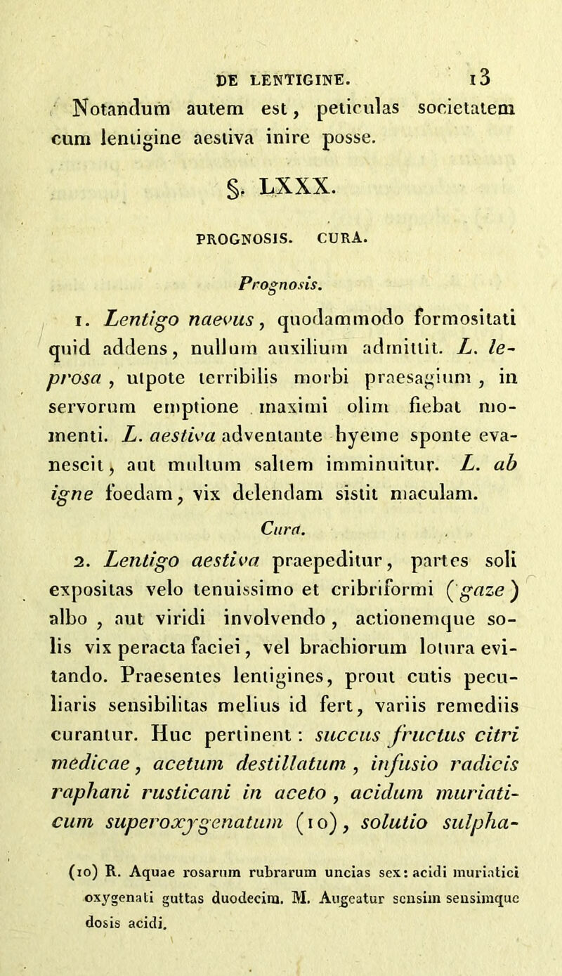 Notanclum autem est, peiiculas cum ieniigine aesiiva inire posse. LXXX. PROGNOSIS. CURA. Prognosis. 1. Lentigo naeK’us y qnodammodo formositati quid addens, nullum aiixiliutn adrnitiit. L. le~ prosa , ulpote lerribilis morbi praesagium, in servorum emptione inaxinii olim fiebat mo- inenti. L. aestiea adveniaiite hyeine sponte eva- nescit, aut mulium saliem imminuitur. L. ah igne foedam, vix delendam sislit niaculam. Cura. 2. Lentigo aestiva praepeditur, partes soli exposilas velo lenuissimo et cribriformi (^gaze') albo , aut viridi involvendo , actionenique so- lis vix peracta faciei, vel braehiorum loiura evi- tando. Praesentes leniigines, prout cutis pecu- liaris sensibilitas melius id fert, variis remediis curaniur. Hue periinent; succus friictus citri medicae, acetuin destillatiim , infusio radicis raphani riisticani in aceto , acidiim muriati- cum super oxjgenatnm (lo), solutio sulpha- (lo) R. Aquae rosarnm rubrarum unclas sexracidi muri.Ttici oxygenati guttas duodeciiu. M. Aii^eatur scusiin seusimque dosis acidi. i3 societaiem