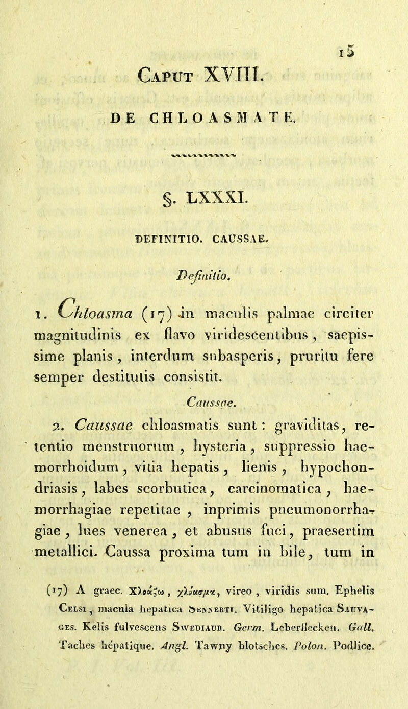 Caput XVITI. D E C H L O A S M A T E, §. LXXXI. DEFINITIO. CAUSSAE. Dejinilio. 1. Chloasma (i'^) jn macnlis palmae circiter magnitudinis ex flavo viridesceniibns , sacpis- sime planis , interdum snbaspcris, prurhu fere semper destituiis consisdt. Caussqe. 2. Caussae cldoasmaiis sunt: graviditas, re- tentio menslruorum , hysteria , suppressio liae- morrhoidum , vida hepatis , lieiiis , hypochon- driasis , labes scorbutica, carcinoraatica, bae- morrhagiae repetitae , inprimis pneumonorrha-r giae , lues venerea , et abusus fuci, praesertim meiallici. Gaussa proxima turn in bile, turn in (17) A grace. X>9«Jco , vireo , viridis sura. Ephelis Celsi , macula hepatica Scmserti. Vitiligo hepatica Sauva- CEs. Kelis fulvescens Swediaub. Germ. Leberlleclveii. Gall. Taclies hepatique. Apgl. Tawny Llotsclics. Polon. PodJice.