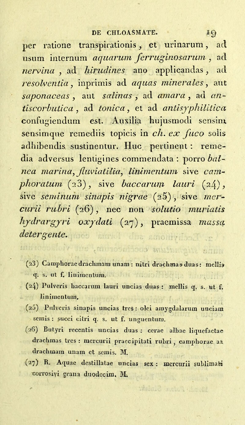 per rallone transpirationis, et urinarum, acl usum iiiiernum aquarum ferraginosarum , acl nervina , ad hirudines ano applicaudas, ad resoldentia ^ inprimis ad aquas minevales, ant saponaceas , aui salinas , ad amara , ad an- tiscorbutica , ad tonica, et ad anthjphilitica confugienduni est. Auxilia hujusrnodi sensinx sensimqne rcrnediis topicis in ch. ex faco soiis adhibendis sustinentur. Hue perlinent; reme- dia adversus leniigines commendata ; porro bal- nea marina, Jluviatilia, linimentum sive cam- phoratum (23), sive baccarum lauri (24) j sive seminithi sinapis nigrae (25) , sive mer- cui'ii rubri (26), nee non solutio muriatis lijdravgjri oxjdati (2'y), praemissa massci. detergente. (a3) CamphoracdraclunaTn unam: nitri dracliHiaaduas: mellia q. s. ut f, liiiiincntiun. (24) Pulveris baccarum lauri uncias duas : mellis q, s. ut f; liniraenlum. (20) Pidveris sinapis uncias treS: olei aroygdalarura unciam semis : succi citri q. s. ut f. unguentum. (2G) Butyri recentis uncias duas : cerae albae liquefactac drachmas tres : mercurii praccipitati rubri, caniphorae aa drachmara unam et semis. M. (27) R. Aquae destillatae uncias sex: mercurii sublimabi •corrosiyi graua duodecira. M-.