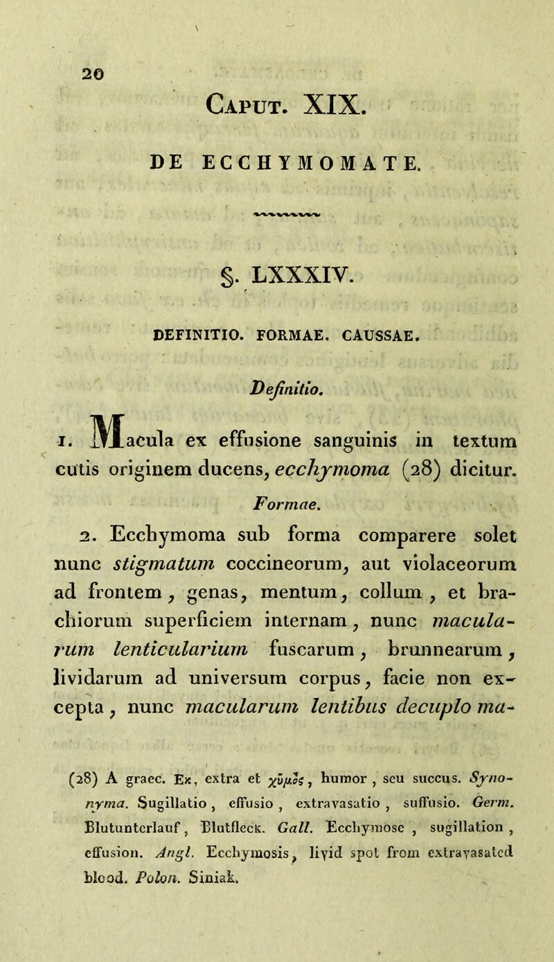 Caput. XIX. DE ECCHYMOMATE. §. LXXXIV. DEFINITIO. FORMAE. CAUSSAE. Dejinilio. I. jytacula ex effusione sanguinis in textum cutis originem ducens, ecchjmoma (28) dicitur. Formae. 2. Ecchymoma sub forma comparere solet nunc stigmatum coccineorum, aut violaceorum ad frontem , genas, mentum, collum , et bra- cbiomm superficiem imernam, nunc macula- rum lenticulariurn fuscarum, brunnearum, lividaruin ad universum corpus, facie non ex- cepta, nunc macularum lentibus decuplo ma- (28) A grace. Ex, extra et huiror , scu succus. Sjrno- nyma. Sugillatio, effusio , extravasatio , suffiislo. Germ. Blutuntcrlauf, Blatflect. Gall. Eccliyinosc , siigillation , effusion. Angl. Ecchymosis, liyid spot from extravasated blood. Polon. Siniak.