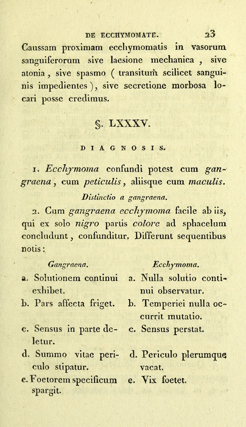 Caussam proximam ecchymomatis in vasorura. sanguiferorum sive laesione mechanica ^ sive atonia , sive spasmo ( transitum scilicet sangui- nis impedienies ), sive secretione morbosa lo- cari posse crecUmus. §. LXXXV. DIAGNOSIS. 1. Ecchjmoma confundi potest cum gan- graena, cum peticulis, aliisque cum macuUs. Distinclio a gangraena. 2. Cum gangraena ecchjmoma facile ab iis^ qui ex solo nigro pariis colore ad sphacelum concludunt, confunditur, Differunt sequentibus notis; Gangraena. a. Solutionem continui exhibet. b. Pars affecta friget. c. Sensus in parte de- letur. d. Summo vitae peri- culo stipatur. e. Foetorem specilicum spargit- Ecchjmoma. a. Nulla solutio conti- nui observatur. b. Temperiei nulla oc- currit rautatio. c. Sensus perstat. d. Periculo plerumquQ vacat. e. Vis foetet.