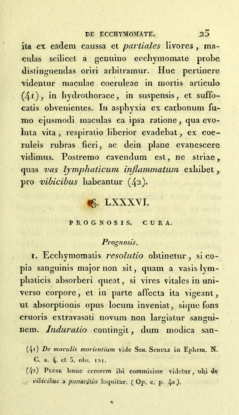 ita ex eadem caussa et partiales llvores , ma- culas scilicet a genuine ec.chymoinate probe distinguendas oriri arbiiramur. Hue pertinere ■yidenlur maculae coeruleae in mortis ariiculo (4i); in bydroiborace, in suspensis, et suffo- catis obvenienies. In asphyxia ex carbonum fu- mo ejusmocli maculas ea ipsa ratione, qua evo- luta vita, respiralio liberior evadebat, ex coe- ruleis rubras fieri, ac dein plane evanescere vidimus. Postremo cavendum est, ne striae, quas vas Ijmphaticum inflammatuin exhibet, pro vihicibus habeantur (42). Ig. LXXXVL PROGNOSIS. CURA. Prognosis. 1. Eccbymomaiis resoliUio obtinetur, si co- pia sanguinis major non sit, quam a vasis lym- pbaticis absorberi queat, si vires vitales in uni- verso corpore, et in parte affecta ita vigeant, ut absorptionis opus locum inveniat, sique fons cruoris extravasati novum non largiatur sangui- nein. Induratio contingit, dum modica san- (40 De macuUs morientium vide Sim. Schulz in Ephera. N. C. a. 4- ct 5. obs. 121. (4'i) Plekk lunic errorem ibi commi.sisse videUir, ubi de vihicibus a panarilio loquitur. (Op. c. p. 4°