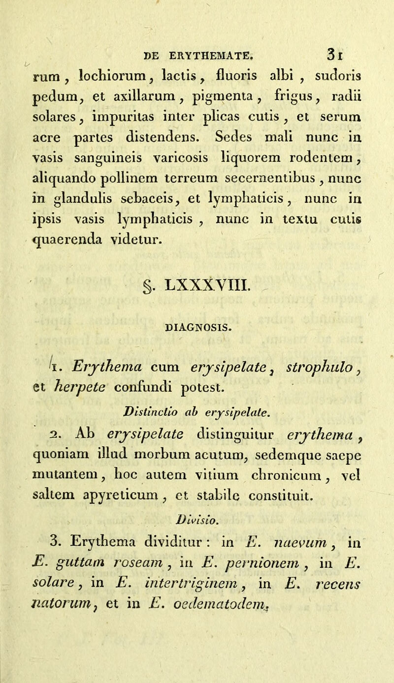 rum , lochiorum, laclis , fluoris albi , sudoris pedum, et axillarum, pigmenta , frigus, radii solares, impurilas inter plicas cutis , et serum acre partes distendens. Sedes niali nunc in vasis sanguineis varicosis liquorem rodentem, aliquando pollinem terreum secernentibus , nunc in glandulis sebaceis, et lymphaiicis, nunc in ipsis vasis lymphaticis , nunc in lexiu cutis <juaerenda videiur. §. LXXXVIIL DIAGNOSIS- li. Erjthema cum erjsipelate ^ strophulo, et herpete confundi potest. Dislinclio ah erysipelale. 2. Ab erjsipelate distinguitur erjthema, quoniam illud morbum acutum, sedemque saepe mutantem, hoc autern vitium cbronicura, vel saltern apyreticum, et stabile constituit. Divisio. 3. Erythema dividitur; in E. naevum, in E. guttam roseam , in E. pernionem , in E. solare, in E. intertriginem, in E. recens jiatorurHj et in E. oedematodeirij