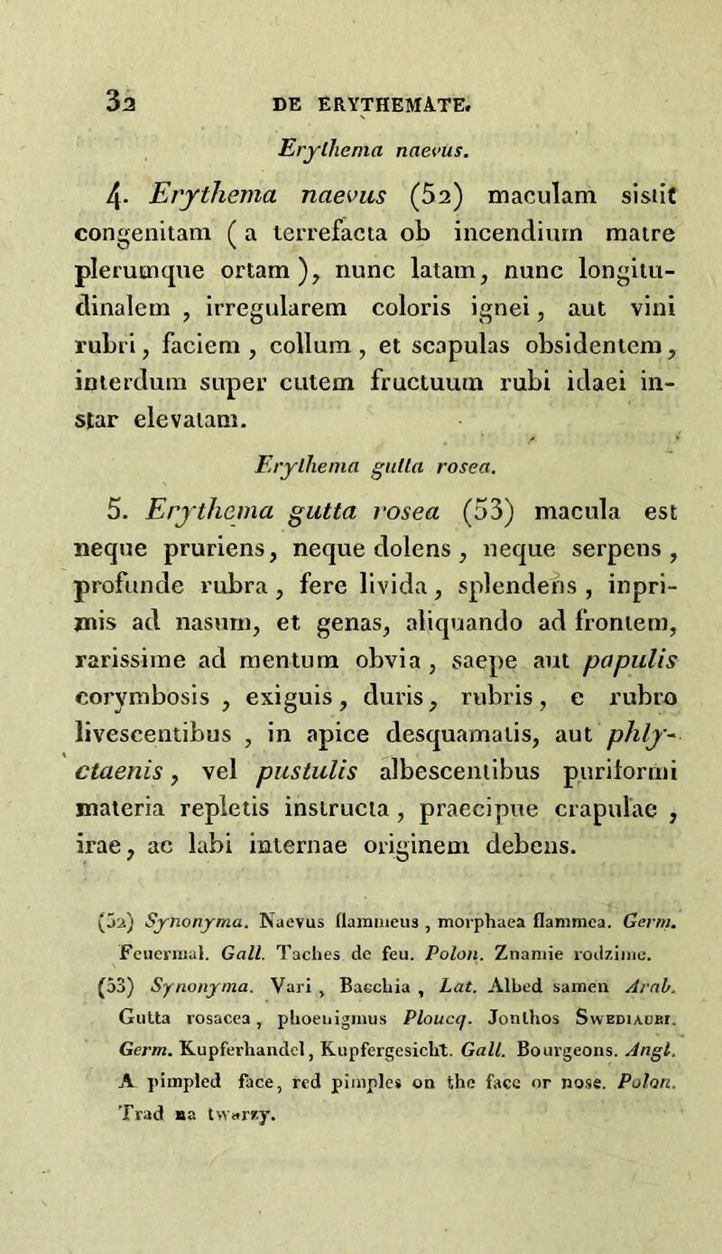 Erythema naevus. 4. Erythema naevus (52) maculam sisiit congenitam (a lerrefacta ob incendiurn raatre plerumque ortam), nunc latain, nunc longliu- dinalem , irregularem coloris ignei, aut vini rubri, facieni, collum , et scapulas obsidentem, iniei’duin super cutem fructuum rubi idaei in- star elevaiam. Erythema giilta rosea, 5. Erythema gutta rosea (53) macula est iieque pruriens, neque dolens , neque serpens, profunde rubra, fere livida, splendens , inpri- jnis ad nasmn, et genas, aliquando ad froniem, rarissime ad mentum obvia, saepe am papulis corynibosis , exiguis, duris, rubris, e rubro livescentibus , in apice desquamalis, aut phly~ ctaenis, vel piistulis albescentibus purilormi materia repletis inslrucia , praecipue crapulae , irae, ac labi internae originem debcns. (5a) Synonjrma. Naevus flamnieus , morphaea flammca. Germ. Feuermal. Gall. Taches dc feu. Polon. Znaniie loilzinie. (53) Synonjtna. Vari , Baccbia , Lat. Albed sainen Arab. Gutta rosacea, pboeuiginus Ploucq. Jonlhos Swediadki. Germ. Kupferhandcl, Kupfergesicbt. Gall. Bourgeons. Angl. A pimpled face, red pimples on the face or nose. Polon. Trad na twarzy.