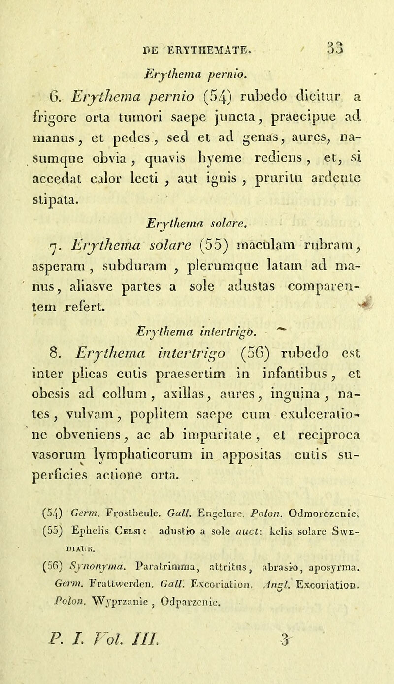 Erythema pernio. 6. Erythema pernio (54) ruhedo cliciiur a frigore orla tmnori saepe juncta, praecipue ad man us j et pedes, sed et ad genas, aures, na- sumque obvia, quavis hyerae rediens, et, si accedat calor lecti , aut ignis , prurilu ardenie siipata. Erythema solare, y. Erythema solare (55) maeulam rubraui, asperam , subduram , plerumque latain ad nua- nus, aliasve partes a sole adustas comparen- tem refert. Erythema intertrigo. 8. Etythema intertrigo (56) rnbedo est inter plieas cutis praescrtim in infantibus, et obesis ad collum , asillas, aures, inguina , na- tes, vulvam, poplitem saepe cum exulceraiio- ne obveniens, ac ab impuritate , et reciproca vasorum lyraphaiicomm in appositas cutis su- perlicies aciione orta. (54) Germ. Frostbeule. Galt. Engcliire. Poton. Odmorozenic. (55) Ephelis Celsh aduslk) a sole auct: kclis solare Swe- DIAlIR. (56) Synonyma. Paratrimma, altritus, abrasio, aposyrraa. Germ. Frattwcrdoii. Gall. Excoriation, .ingl. Excoriation. Polon. Wyprzanie , Odparzcnic. P. L Fol. III.