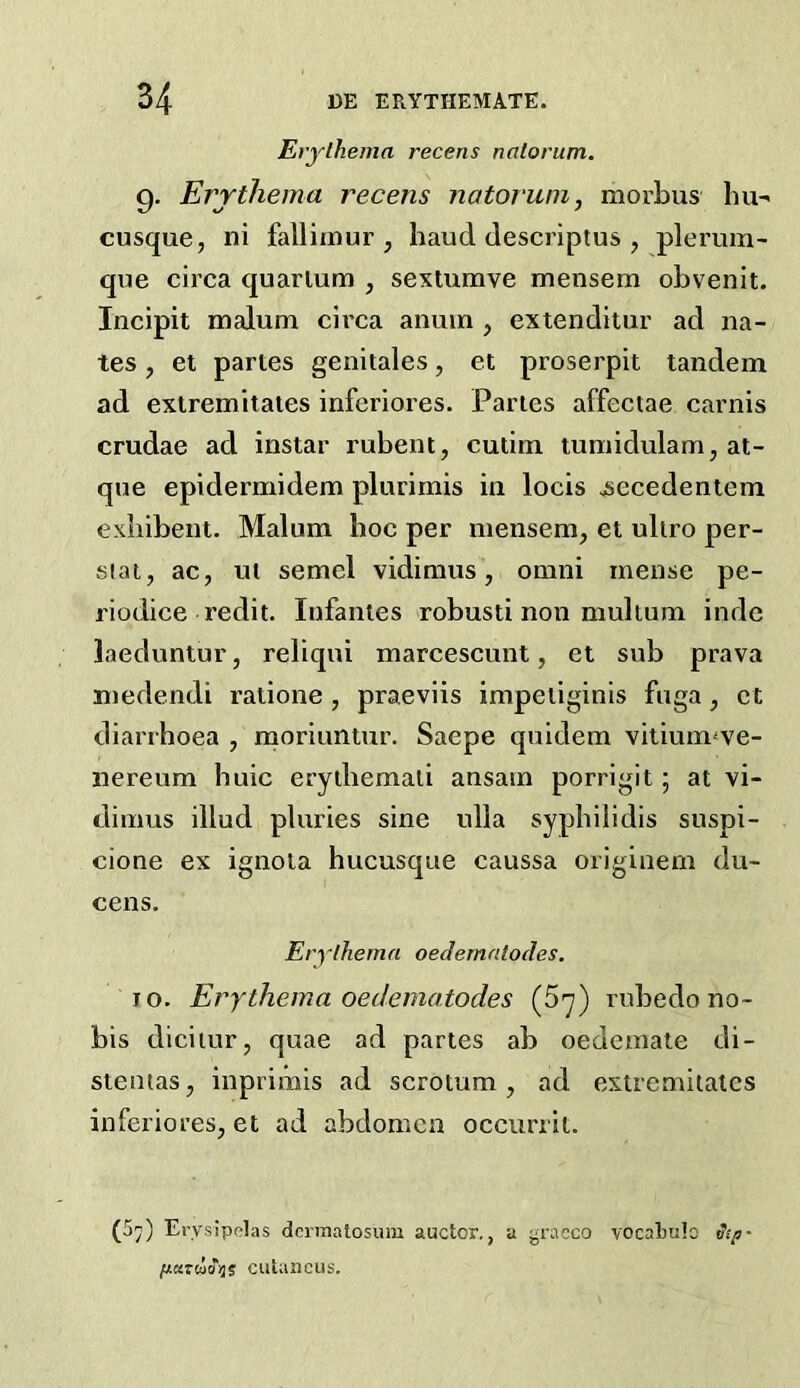 Erythema recens natorum. 9. Errthema recens natorum, morbus bu-' cusque, ni fallimur , baud descriptus , plerum- que circa quarlum , sextumve mensem obvenit. Incipit malum circa anuin , extenditur ad na- tes , et paries genitales, et proserpit tandem ad extremitates inferiores. Paries affectae carnis crudae ad instar rubent, cutim tumidulam, at- que epidermidem plurimis in locis ^ecedentem exliibent. Malum hoc per mensem, et uliro per- siat, ac, ut semel vidimus, omni mense pe- riodice redit. Infantes robusti non multum inde laeduntur, reliqui marcescunt, et sub prava medendi ratione , praeviis impeiiginis fnga, et diarrhoea , rnoriuntur. Saepe quidem viliuimve- nereum huic eryihemali ansain porrigit; at vi- dimus illud pluries sine ulla syphilidis suspi- cione ex ignola hucusque caussa originem du- cens. Erythema oeclemntodes. JO. Erythema oedematodes (5y) rubedo no- bis diciiur, quae ad partes ab oedemate di- stentas, inprimis ad scrotum, ad extremitates inferiores, et ad abdomen occurrit. (5^) Erysipelas dcrnialosum auctor., a yraeco vocaliulo Sip- paziaS-iji cutaacus.