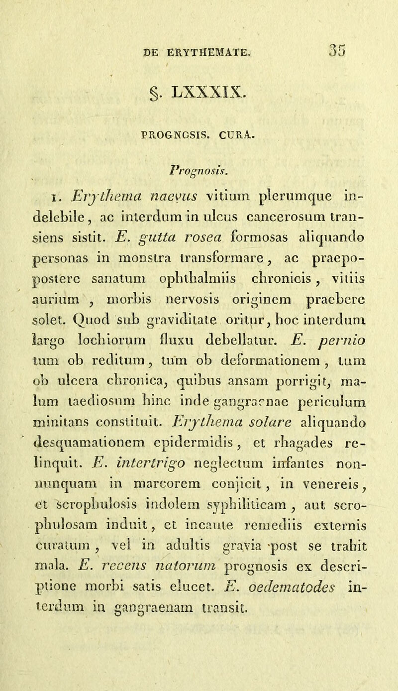 §. LXXXIX. PROGNOSIS. CURA. Prognosis. I. El'jthema naeviis vitium plerumque in- clelebile, ac inlcrdum in ulcus cancerosum traii- siens sistit. E. gutta rosea formosas allquanclo personas in monstra transformare, ac praepo- postere sanalum ophtlialmiis ciironicis, viiiis aurium , niorbis nervosis orlginem praebere solet. Quod sub gravidilate oritur, hoc interdum. largo locbiorum fluxu debellatur. E. pernio turn ob reditum, lum ob deformationem , tiini ob ulcera chronica, quibus ansam porrigit, ma- lum laediosum bine inde gangrarnae periculum minitans const!tuit. El'jthema solare aliquando desquamalionem epidermidis, et rhagades re- linquit. E. intertrigo neglectum infantes non- nunquam in raarcorem conjicit , in venereis, et scropbulosis indolem syphiliticam , aut scro- plndosam induit, et incauie remediis externis curaium , vel in adultis gravia -post se trahit mala. E. recens natorum prognosis ex descri- ptione morbi satis elueet. E. oedematodes in- terdnm in gangraenam transit.