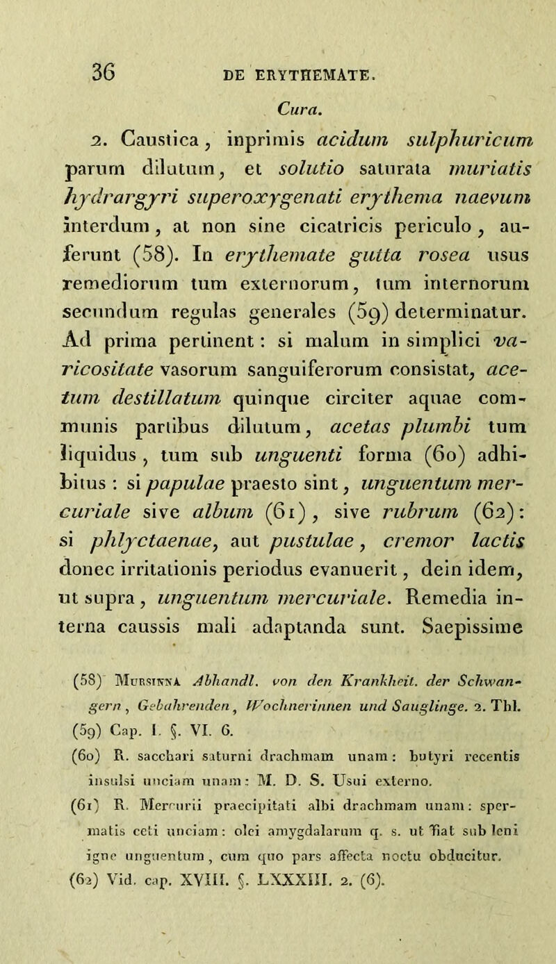 Cura. 2. Caustica, inprimis acidum sitlphuricum pariirn dllatmn, et solutio satnraia muriatis hjdrargjj'i superoxygenati erythema naevum interclum, at non sine cicalricis periculo , au- ferunt (58). In erythemate giUta rosea usus remediornm turn exiernorum, lum internoruni secundum regulas generales (69) determinalur. Ad prima pertinent; si malum in simplici va- ricositate vasorum sanguiferorum consistat^ ace- tuin destillatum quinque circiter aquae com- munis parlibus dilutum, acetas pliimbi turn Jiquidus , turn sub unguenti forma (60) adhi- biius : si papulae praesto sint, unguentuin mer- curiale sive album (61), sive rubrum (62); si phlyctaenae, aut pustulae, cremor lactis donee irrilalionis periodus evanuerit, dein idem, ut supra , unguentum mercuriale. Remedia in- terna caussis mali adapianda sunt. Saepissime (58) Mursiksa /illiandl. von den Krankheil. der Schwan- gern , Gebtdirenden, tp'oclinevinnen und Saiiglinge. 2. Thl. (59) Cap. I. 5. VI. 6. (60) R. sacchari saturni drachniam unam; butjri recentis insiilsi iinciam unaiii; M. D. S. Usui externo. (61) R. Merfurii praecipitati albi drachmain unam; sper- matis ceti unciam; olci amygdalaruin q. s. ut Ifiat sub leni igtip unguentum, cum quo pars affecta noctu obdiicitur. (62) Vid, cap. XVIII. §. LXXXni. 2. (6).