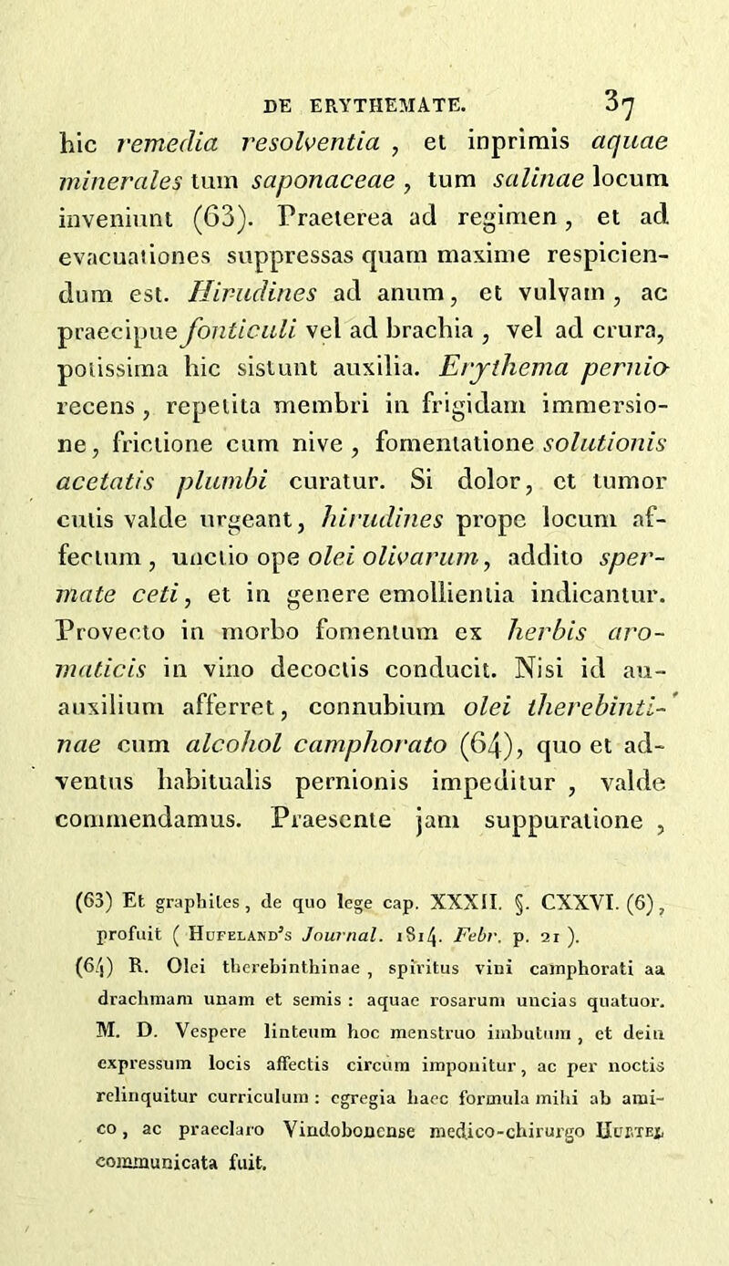 hie 7'emedia resolventia , et inprimis aquae minerales turn saponaceae , turn salinae locum inveniunt (63). Praeterea ad regimen, et ad evacuaiiones suppressas cpiam maxime respieien- dum est. Hirudines ad anum, et vulvam , ac praecipue fonticali vel ad hrachia , vel ad crura, poiissima hie sistunt auxilia. Ei'jihema pernio- recens , repeiita membri in frigidain immersio- ne, friclione cum nive , fomenialione acetatis pliimbi curatur. Si dolor, ct tumor cutis valde urgeant, hirudines prope locum af- fectum, uac\\o olei oUvarum, addito sper- mate ceti, et in genere emollieniia indicantur. Provecio in morho fomentum ex herbis aro- maticis in vino decoctis conducit. Nisi id au- anxilium afferret, connubium olei therebinti-' nae cum alcohol camphorato (64), quo et ad- ventus habitualis pernionis impeditur , valde conimendamus. Praesenie jam suppuratione , (63) Et graphites, de quo lege cap. XXXII. §. CXXVI. (6), profiiit ( Hufelakd’s Journal. 1814. Febr. p. 21 ). (64) R. Olei tlierebinthi nae , spiritus vini cainphorati aa drachmara unam et semis : aquae rosarum uncias quatuor. M. D. Vespere linteum hoc menstruo iinbutmn , et dciii expressum locis affectis circiim impoiiitur, ac per noctis relinquitur curriculum ; egregia hacc formula mihi ah ami- co, ac praeclaro Viadobouense medico-chirurgo Ucptej, eonyaunicata fait.