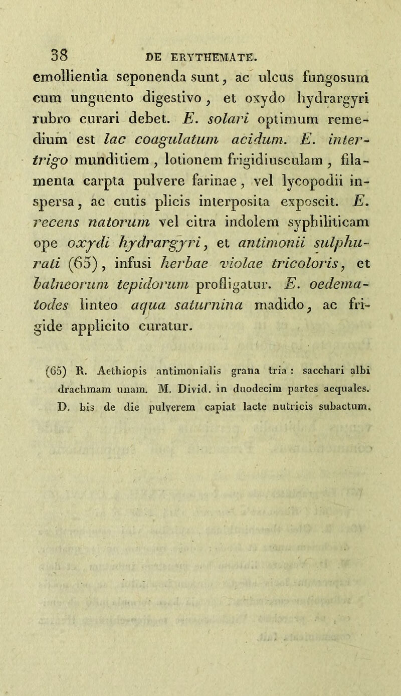 cmollienila seponend.i sunt, ac ulcus fungosurn cum unguento digestivo, et oxydo hydrargyri rubro curari debet. E. solari optimum reme- dium est lac coagulatam aciduni. E. inter- trigo munditiem , lotionem frigidiusculam , fila- menta carpta pulvere farinae, vel lycopodii in- spersa, ac cutis plicis interposita exposcit. E. recens natorum vel citra indolem sypbiliticam ope oxjdi hjdrargjrij et antimonii sulphu- rati (65), infusi herhae violae tricoloris, et ialneorum tepidoriim profligatur. E. oedema- todes linteo aqua satiirnina madido, ac fri- gide applicito curatur. (65) R. Aetbiopis .'intimonialis grana tria ; saccbari albi dracbmam unain. M. Divid. in duodecim partes aequales. D. bis de die pulycrera capiat lacte nutricis subactum.