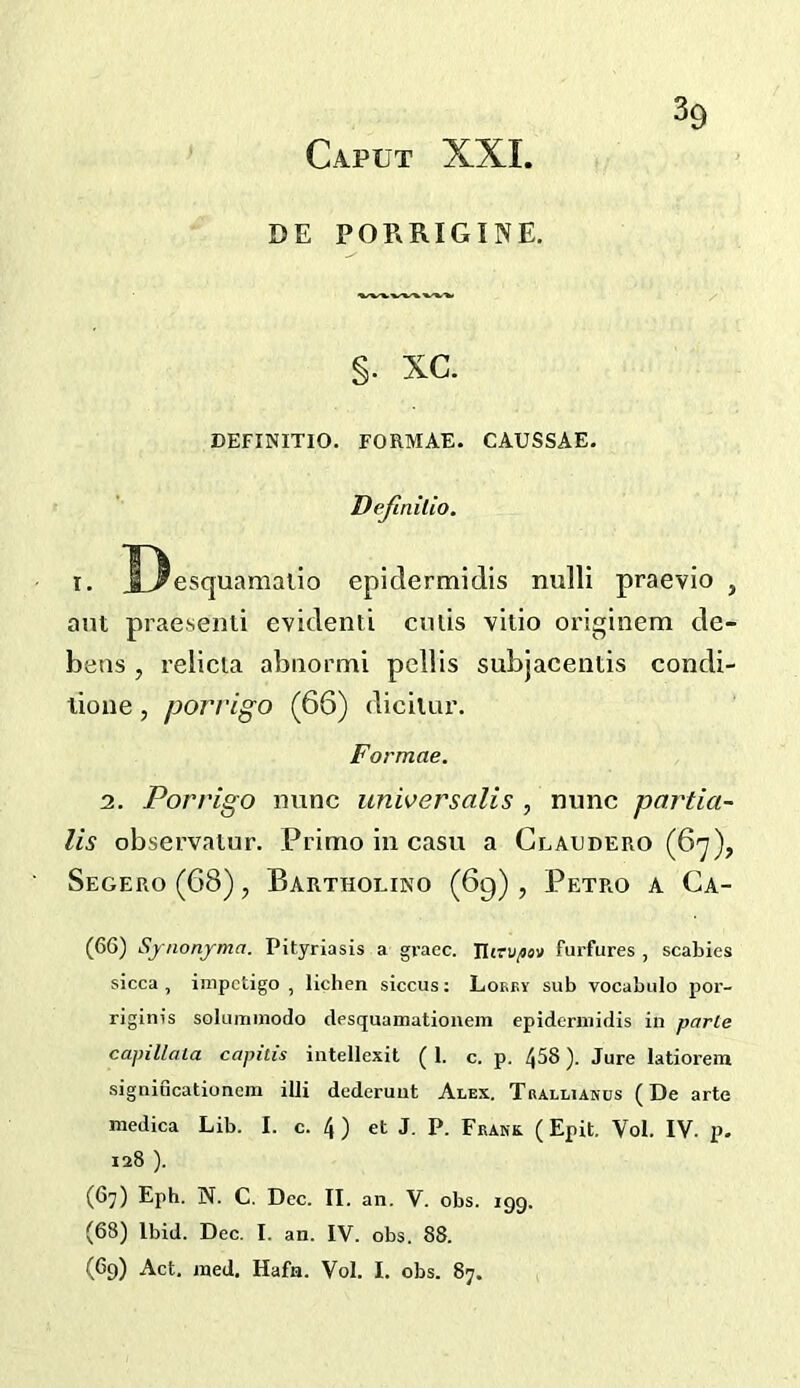 DE PORRIGINE. §. xc. DEFINITIO. FORMAE. CAUSSAE. Dejinilio. 1. J3esquamalio epidermidis nulli praevio , ant praesenli evidenti ends vltio originem de- bens , relicta abnormi pellis subjacentis condi- lioue, porrigo (66) diciiur. Formae. 2. Porrigo mine universalis , nunc partia- lis observatnr. Prinio in casu a Claudero (6'^), Segero(68), Barthoeino (69), Petro a Ca- (66) Synonjrma. Pityriasis a grace. TUtv/iov furfures , scabies sicca , impetigo , lichen siccus: Lokby sub vocabulo por- riginis soluminodo desquamationem epidermidis in parle capillata capitis intellexil ( 1. c. p. 458). Jure latiorem significationcm illi dederuut Alex. Tralliakos (De arte medica Lib. I. c. 4 ) et J. P. Frank ( Epit. Vol. IV. p. 128 ). (67) Eph. N. C. Dec. II. an. V. obs. 199. (68) Ibid. Dec. I. an. IV. obs. 88. (69) Act. raed. Hafn. Vol. I. obs. 87.