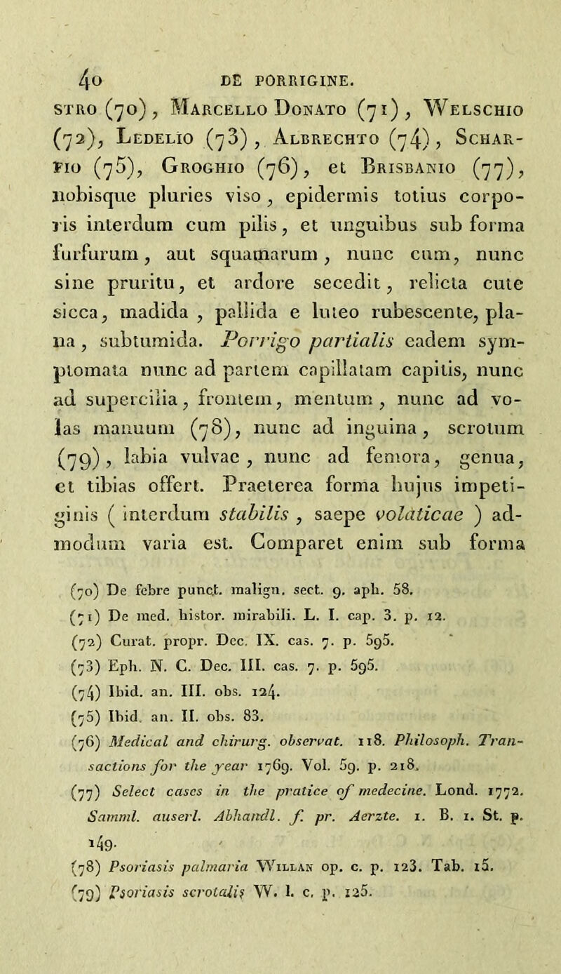 STRO ('yo) , Marcello Donato (71), Welschio (72), LeDELIO (73), AlBRECHTO (74)? ScHAR- Pio (75), Groghio (76), et Brisbanio (77), jiohisque pluries viso , epidermis totius eorpo- ris iiiterdum cum pilis, et itnguibus sub forma furfurum, aut squamarum, nunc cum, nunc sine pruritu, et ardore secedit, relicla cute sicca, madida , pallida e Imeo rubescente, pla- na , subtumida. Poi’rigo partialis eadem sym- piomata nunc ad partem caplilaiam capitis, nunc ad supercilia, froniem, mcatum , nunc ad vo- las inanuum (78), nunc ad inguina, scrotum (79), labia vulvac , nunc ad femora, genua, ct tibias offert. Praeterea forma hujns impeti- ginis ( interdum stahilis , saepe voldticae ) ad- inodum varia est. Comparet eniin sub forma (70) De febre punc,t. malign, sect. 9. apli. 58. (^i) De raed. bistor. mirabili. L. I. cap. 3. p. 12. Curat, propr. Dec. IX. cas. 7. p. 5g5. (73) Eph. N. C. Dec. III. cas. 7. p. 5g5. (74) Ibid. an. III. obs. 124. (75) Ibid, an. II. obs. 83. (76) Medical and cliirurg. ohseraat. 118. Philosoph. Tran~ sactions for the year 1769. Vol. 5g. p. 218. (77) Select cases in the pratice of medecine. Lond. 1772. Samml. auserl. Abhandl. f pr. Aerzte. 1. B. i. St. p. i49- (78) Psoriasis palmaria Willan op. c. p. 123. Tab. i5. (79) Psoriasis scrotalis W. 1. c. p. i25.