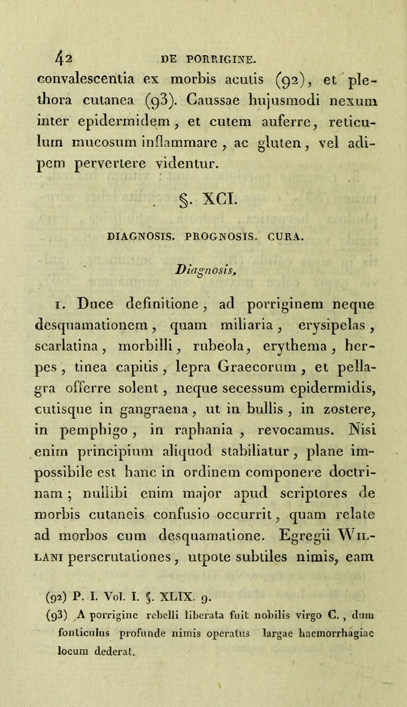 convalescentia ex morbis acutis (92), et ple- thora cutanea (qS). Gaussae hujusmodi nexum inter epidermidem, et cutem auferre, reticu- lum mucosum inflammare , ac gluten, vel adi- pem perveriere videntur. §. XCL DIAGNOSIS. PROGNOSIS. CURA. Diagnosis, I. Duce definitioiie, ad porriginem neque desqnamationem , quam miliaria , erysipelas , scarlatina, morbilli, rubeola, erythema, her- pes , tinea capitis , lepra Graecorum , et pella- gra offerre solent, neque secessum epidermidis, cutisqiie in gangraena, ut in bulbs , in zostere, in pempbigo, in raphania , revocamus. Nisi enim principium aliquod stabiliatur , plane im- possibile est banc in ordinem componere doctri- nam; nuliibi enim major apud scriptores de morbis cutaneis confusio occurrit, quam relate ad morbos cum desquamatione. Egregii Wiu- LANi perscrutaiiones, utpote subtiles nimis, earn (92) P. I. Vol. I. §. XLIX. 9. (93) A porriginc reLelli liberata fuit nobilis virgo C. , dimi fonticuliis profimde nimis operatus targae haemorrhagiae locum dederat.