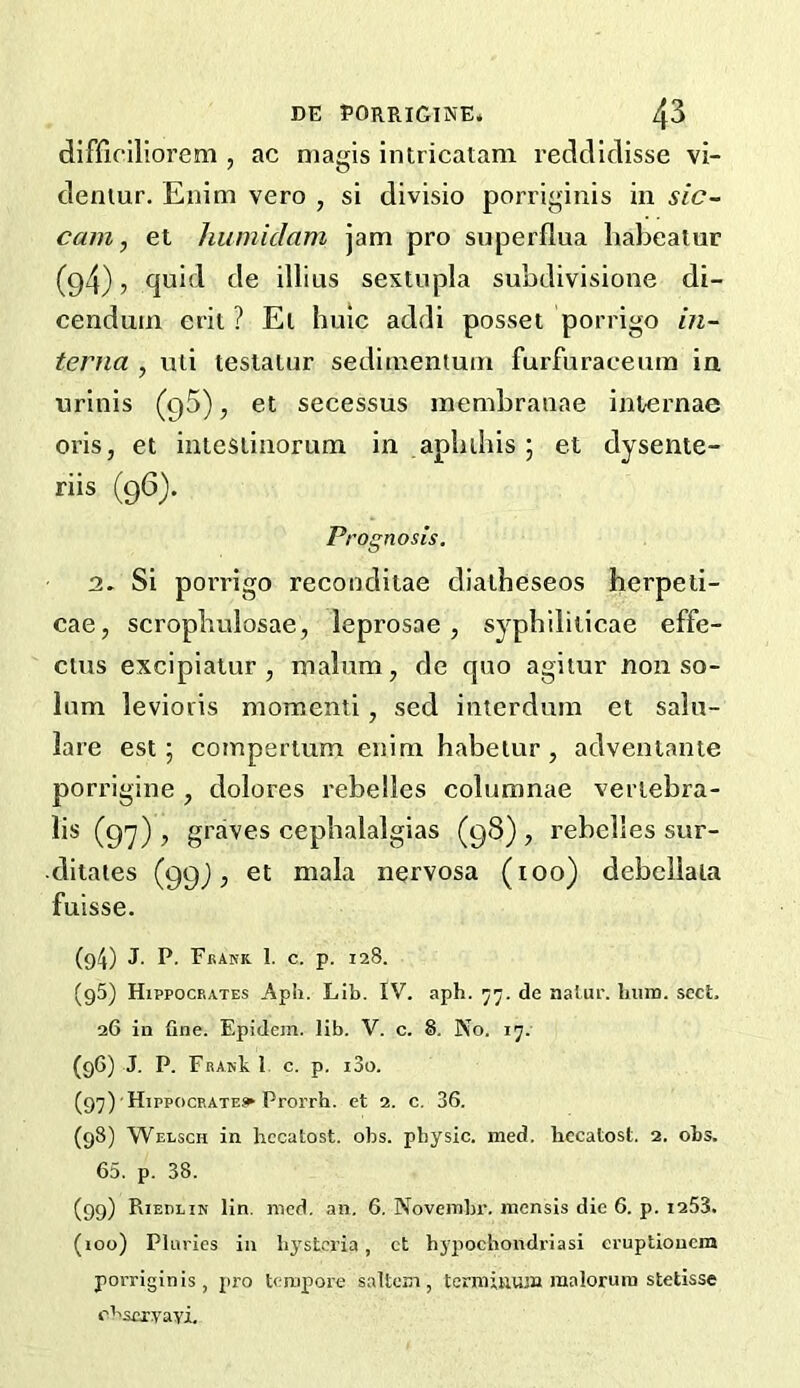 dlffirillorem , ac magis intricatam redcliclisse vi- denlur. Enim vero , si divisio porriginis in sic- cam, et humidam jam pro superflua liabealur (94), quid de illius sextupla subdivisione di- cenduin crit ? El huic addi posset porrigo in- terna , uii testaiur sedituentuin furfuraceiim in urinis (gS), et secessus membranae internae oris, et intestiiiorum in apbihis; et dysente- riis (96). P, 'Ognosis. 2. Si porrigo recondiiae dialheseos herpeti- cae, scropbulosae, leprosae, sypblliticae effe- cius excipiatur , malum, de quo agitur non so- lum levioris momenti, sed interdum et saln- lare est; coinperium enim habeiur, adventanie porrigine , dolores rebelles columnae vertebra- lis (9y) , graves cephalalgias (98) , rebelles sur- •ditates (99^, et mala nervosa (too) debellala fuisse. (94) J. P. Fkank 1. c. p. 128. (95) Hippocrates Aph. Lib. IV. aph. 'j’j. de natur. hum. sect, 26 in fine. Epidcm. lib. V. c. 8. No. 17. (g6) J. P. FfiAKk 1 c. p. i3o. (97) Hippocbatesi* Prorrh. et 2. c. 36. (98) Welsch in hccatost. obs. physic, med. hecatost. 2. obs. 65. p. 38. (99) Riedlin lin. mod. an. 6. Novembr. luensis die 6. p. 1253. (100) Phiries in hj'stcria, ct bypochondriasi cruptioucm porriginis, pro tempore saltom, termiiium raaloruin stetisse ci'sexyayi.