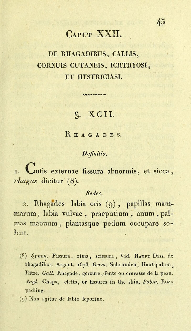 DE RHAGADIBUS, CALLIS, CORNUIS CUTANEIS, ICHTIIYOSI, ET HYSTRICIASI. §. XCIL Rhagades. Dejinilio, 1. Cutis exiernae fissura abnormis, et sicca, rha-gas dicitur (8). Sedes. 2. Rhagades labia oris (9) , papillas mam- ■marum, labia vulvae , praepulium , anum , pal- nias manuum, plaatasque pedum occupare so- lent. (8) Sjnon. Fissura, rima, scissiira , Vid. Hampe Diss. de rhagadibus. Argent. 16^8. Germ. Schrunden, Haulspaltenj Piitze. Gall. Rhagade , gercure , fentc ou crevasse de la peau. .4ngl. Chaps, clefts, or fissures in the skin. Polon. Roz- padling. (9) Non agitur de labio leporine.