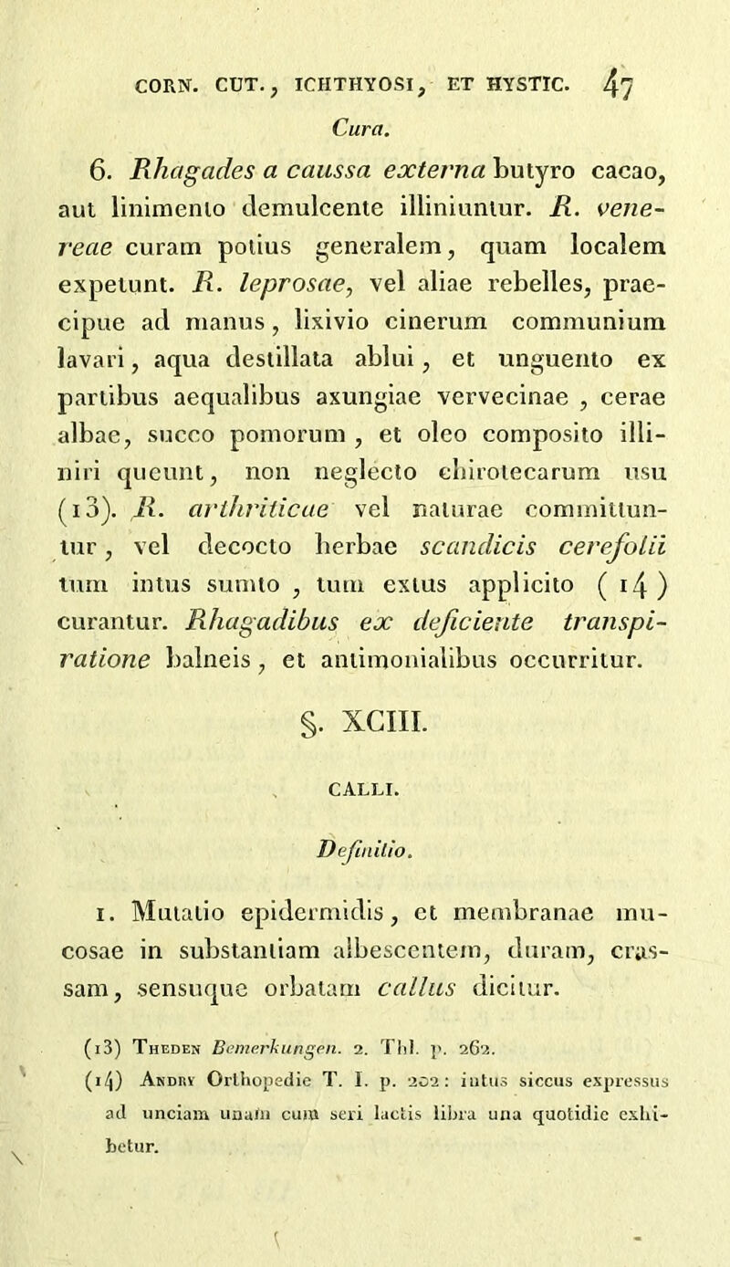 Cura. 6. Rhagades a caussa externa butyro cacao, aut linimenio demulcente illiniuniur. R. vene- reae curam poiius generalem, qiiam localem expeiunt. R. leprosae, vel aliae rebelles, prae- cipue ad manus, lixivio cinerum communiuin lavarl, aqua desiillala ablui, et unguento ex pariibus aequalibus axungiae vervecinae , cerae albae, succo pomorum , et oleo composito illi- nii'i qucunt, non neglecto cliiroiecarum usu (i3). R. arthriiicue vel naturae cominitiun- lur, vel decocto berbae scandicis cevefoUi turn intns sunuo , luin exius applicito ( i4 ) curantur. Rhagadibus ex deficiente transpi- ratione baineis, et aniiinonlalibus occurritur. §. XGIII. CALur. Defiailio. I. Mniatio epidermidls, et membranae mu- cosae in substanliam albesccntem, duram, cras- sam, sensuque orbalarn callus diciiur. (i3) Theden Bemerkungen. 2. Till. p. 262. (i/j) Andev Orlhopedie T. I. p. 202: iiitus siccus expressus ad imciam una/ii cum seri lactis libra una quotidie exhi- bctur.