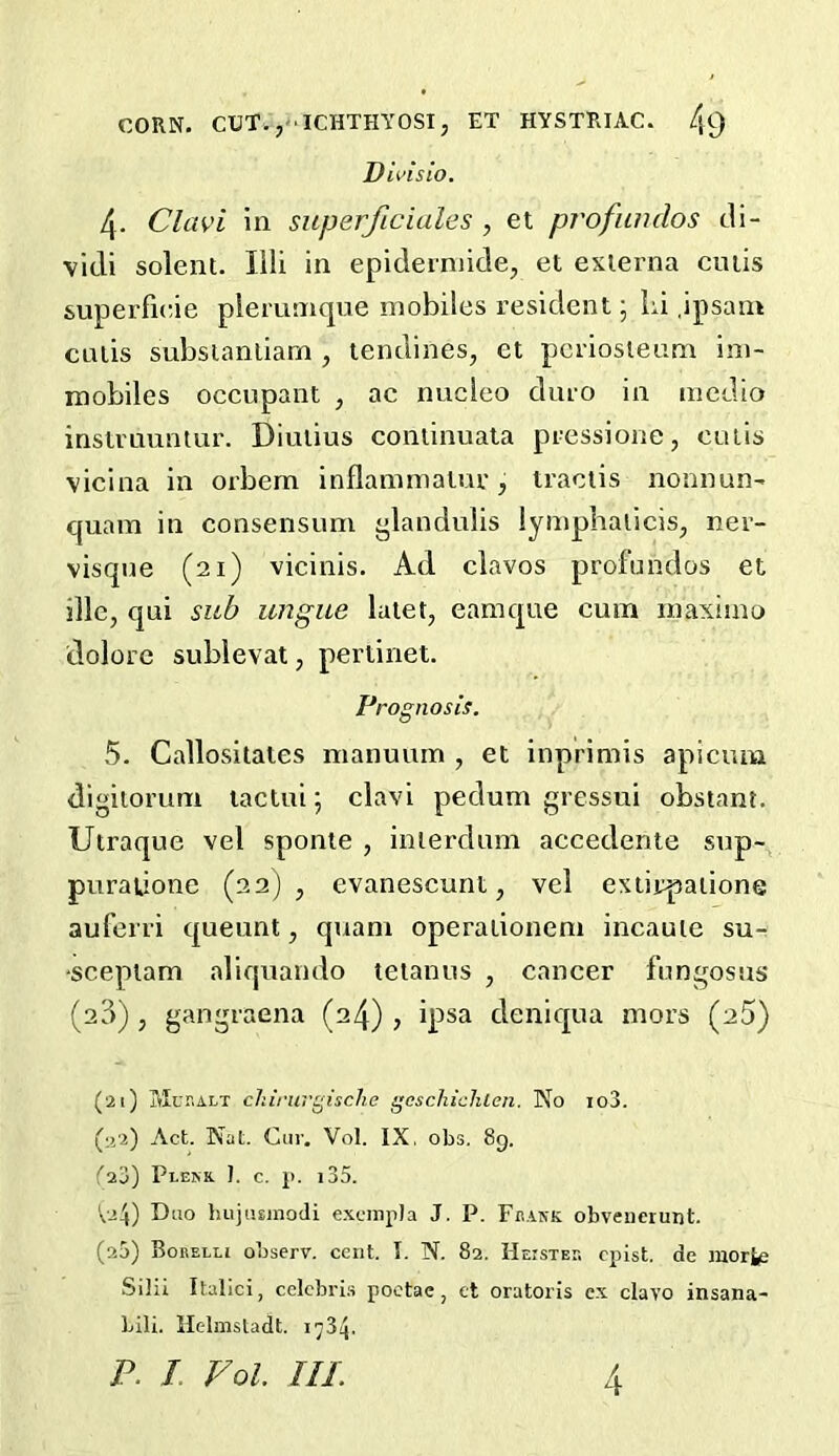 Divislo. 4. Clavi in siiperficiales , et profwulos cli- vidi solent. Illi in epiderniide, et externa cutis superfieie plerunique mobiles resident \ iu jpsam cutis subsianliarn , tendines, et periosteum ini- mobiles occupant , ac nucleo duro in medio instruuntur. Diutius continuata pressione, cutis vicina in orbem inflammatur, tractis nonnun' quam in consensum i>landulis lynipbaiicis, ner- visque (21) vicinis. Ad clavos prof undos et sllc, qui sub ungue latet, eamque cum inaximo dolorc sublevat, perlinet. Prognosis. 5. Callositates nianuurn , et inprimis apicum digiioruni lactui; clavi pedum gressui obstant. Utraque vel sponie , interdum accedente sup- purationc (22), evanescunt, vel extirpations auferri queunt, quam operationeni incaute su- sceptam aliquando tetanus , cancer fungosus (23) , gangraena (24) , ipsa deniqua mors (aS) (21) Mukalt chirurgisclie gcschichlen. No io3. (;j2) Act. Nat. Cur, Vol. IX, obs. 8g. f23) Plekk J. c. p. i35. \.j4) Duo hujiuinodi excmpla J. P. Fbank obveiicrunt. (20) Borelli observ. cent. I. N. 82. I-Ieister cpist. de raorfej Silii Italic!, eelebri.s poctae, et oratoris e.x clavo insana- bili. Helmsladt. 1734.