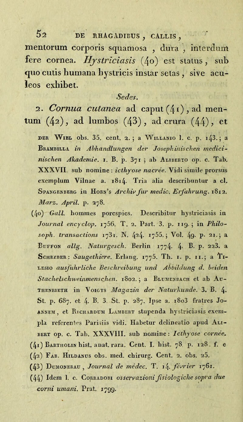 mentorum corporis squamosa , dura , interdum fere cornea. Hjstriciasis (4o) est siaius, sub quo cuiis humana hystricis insiar selas , sive acu- !eos exhibet. Secies. 3. Cornua cutanea ad caput (4 ()j ad men- tuni (42), ad lumbos (43) , ad crura (44) ? DER WiBL obs. 35. ceat. 2. ; a Willanio 1. c. p. i43.; a Brambilla in Abhandlungen der Josephinischen medici- nischen Akademie. i. B. p. 871 j ab Alibebto op. c. Tab. XXXVII. sub nomine : icthyose nacree. Vidi simile prorsiis exemplum Vilnae a. 1814. Tria alia describunlur a cl. Spakgenberg in Horh’s Archiv fur medio. Erfahvung,\Z 11. Marz. April, p. 278. (40) Gall, hoinmes porcspics. Describitur hystriciasis in Journal ency clop. j^56. T. 2. Part. 3. p. 119-; in Philo- sopli. transactions i^3i. N. I'ySS.j Vol. 49- P- 21. j a Buffon allg. Natiirgesch. Berlin 1774- 4‘ P- ^ ScHREBER: Saugethiere. Erlang. 177s. Th. i. p. ii.; a I’l- liEsio ausjiihrliche Beschreibung und Abbildung d. beiden Stachelschweinmenscjten. 1802.; a Blumenbach et ab Ac- themribth in Voigts Magazin der Naturkunde. 3. B. 4- St. p. 687. et 4- B. 3. St. p. 287. Ipse a. i8o3 fratres Jo- aknem , et Richardem Lambert stupenda hystriciasis excm- pla referentes Parisiis vidi. Habetur delinealio apud Ali- BERT op. c. Tab. XXXVIII. sub nomine ; Icthyose cornee. (41) Bartholim hist. anat. rara. Cent. I. hist. 78. p. 128. f. e (42) Fab. Hildamus obs. med. cbirurg. Cent. 2. obs. 25. (43) Dumonerau , Journal de medec. T. j[^. fii>rier 1761. (44) Idem 1. c. CoRRADOBi osservazioni fisiologiche sopra due