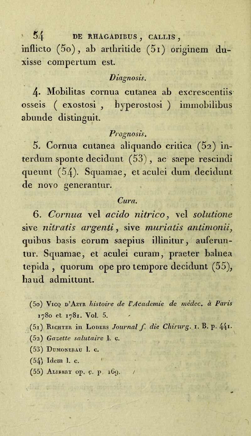 inflicto (5o) , ab arihritide (5i) originem du- xisse compertum est. Diagnosis. 4. Mobilitas cornua cutanea ab excrescentiis osseis ( exostosi , byperostosi ) immobiiibus abunde distinguit. Prognosis. 5. Cornua cutanea aliquando critica (Sa) in- terdum sponte decidunt (53), ac saepe rescind! queunt (54). Squamae, et aculei dum decidunt de novo generantur. Cura, 6. Cornua vel acido nitrico, vel solutione sive niiratis argenti, sive muriatis antimonii, quibus basis eorum saepius illinitur, auferun- tur. Squamae, et aculei curam, praeler balnea tepida , quorum ope pro tempore decidunt (55), baud admittunt. (50) ViCQ d’Azyr histoire de VAcademie de medec. a Pans x'jSo et 1^81. Vol. 5. (51) Richter in Loders Journal f. die Chirurg. i. B. p. 44*- (Sa) Gazette salutaire 1, c. (53) Dumokerau I. G. (54) Idem 1. c. ' (55) Alibbrt op. 0. p, iGy. /