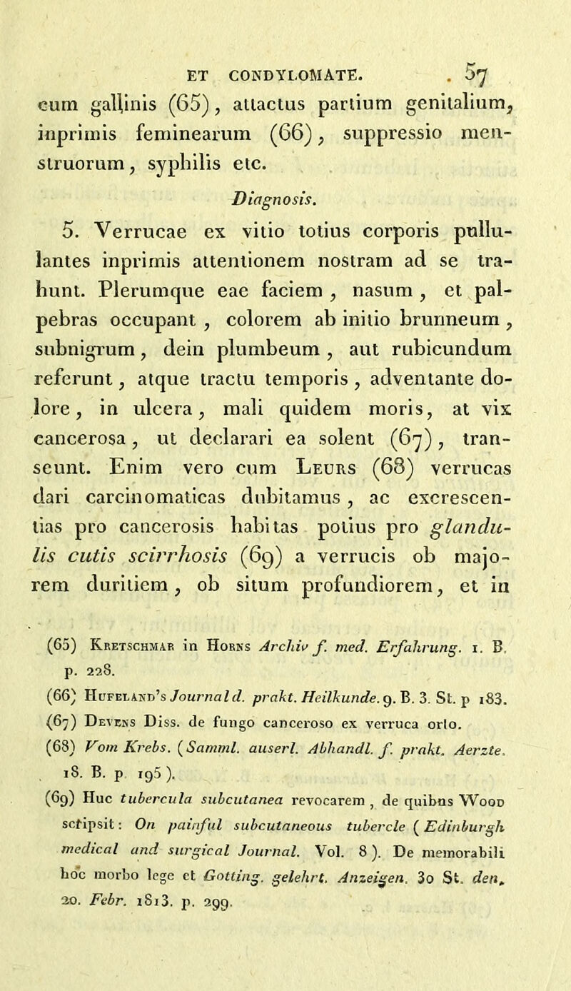 ET CONDYLOMATE. . 5*^ cum gaUlnis (65), aiiactus partium geniialiumj inprimis feminearum (66), suppressio raea- slruorum, syphilis etc. Diagnosis. 5. Verrucae ex vitio totius corporis pullu- lantes inprimis aiteniionem nostram ad se tra- hunt. Plerumque eae faciem , nasum , et pal- pebras occupant , colorem ab initio brunneum , subnigrum, dein plumbeum , aut rubicundum refcrunt, atque iractu temporis , adventante do- lore , in ulcera, mali quidem raoris, at vix cancerosa, ut declarari ea solent (6y), tran- seunt. Enim vero cum Leurs (68) verrucas dari carcinomaticas dubitamus , ac excrescen- lias pro cancerosis habitas potius pro glandu- lis cutis scivrhosis (69) a verrucis ob majo- rem duritiem, ob situm profundiorem, et in (65) Kretschmab in Horns Archiv f. med. Erfahrung. i. B. p. 228. (66) Hcfeland’s/our7?aZfZ. prakt. Heilkunde.Q.'&.^.S\..-^ i83. (67) Devens Diss. de fungo canccroso ex verruca orlo. (68) Vom Krebs. (Samml. auserl. Ahhandl. f. prakt. Aerzte. 18. B. p 195 ). (69) Hue tubercula subcutanea revocarem , de quibns Wood setipsit: On painful subcutaneous tubercle {^Edinburgh medical and. surgical Journal. Vol. 8). De nieinorabili hoc morbo tege et Gotting. gelehrt, Anzeigen. 3o St. den, 30. Febr. i8i3. p. 299.