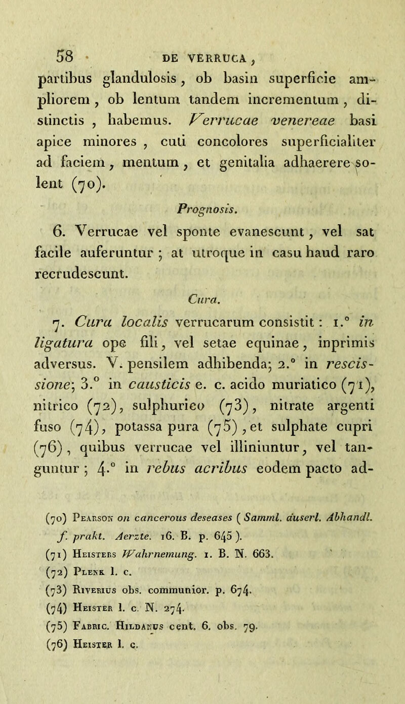 parlibus glandulosis, ob basin superficie ani'- pliorem , ob lentum tandem incremenium , di- stinctis , habemus. p^errucae venereae basi apice minores , cud concolores superficialiier ad faciem , mentum , et genitalia adhaerere ^so- lent (70). Prognosis. 6. Verrucae vel sponte evanescunt, vel sat facile auferuntur ; at uiroque in casu baud raro recrudescunt. Cura. 7. Cura /ocaZw verrucarum consistit: 1.° in ligatura ope fili, vel setae equinae, inprimis adversus. V. pensilem adhibenda; 2.° in rescis- sione\ 3.° in causticis e. c. acido muriatico (71), nitrico (72), sulpburico (73), nitrate argenti fuso (74)5 potassa pura (75),et sulphate cupri (76) , quibus verrucae vel illiniuntur, vel tan- guntur ; 4*” rebus acribus eodem pacto ad- (70) Peaeson on cancerous deseases ( Samml. duserl. Abhandl. f. prakt. Aerzte. i6. B. p. 645 ). (71) Heisteks Wahrnemung. 1. B. N. 663. (72) Plekk 1. c. (73) Rivemus obs. communior. p. 674. (74) Heister 1. C. N. 274. (75) Fabric. Hildakds cent. 6, obs. 79. (76) Heisiep 1. c.