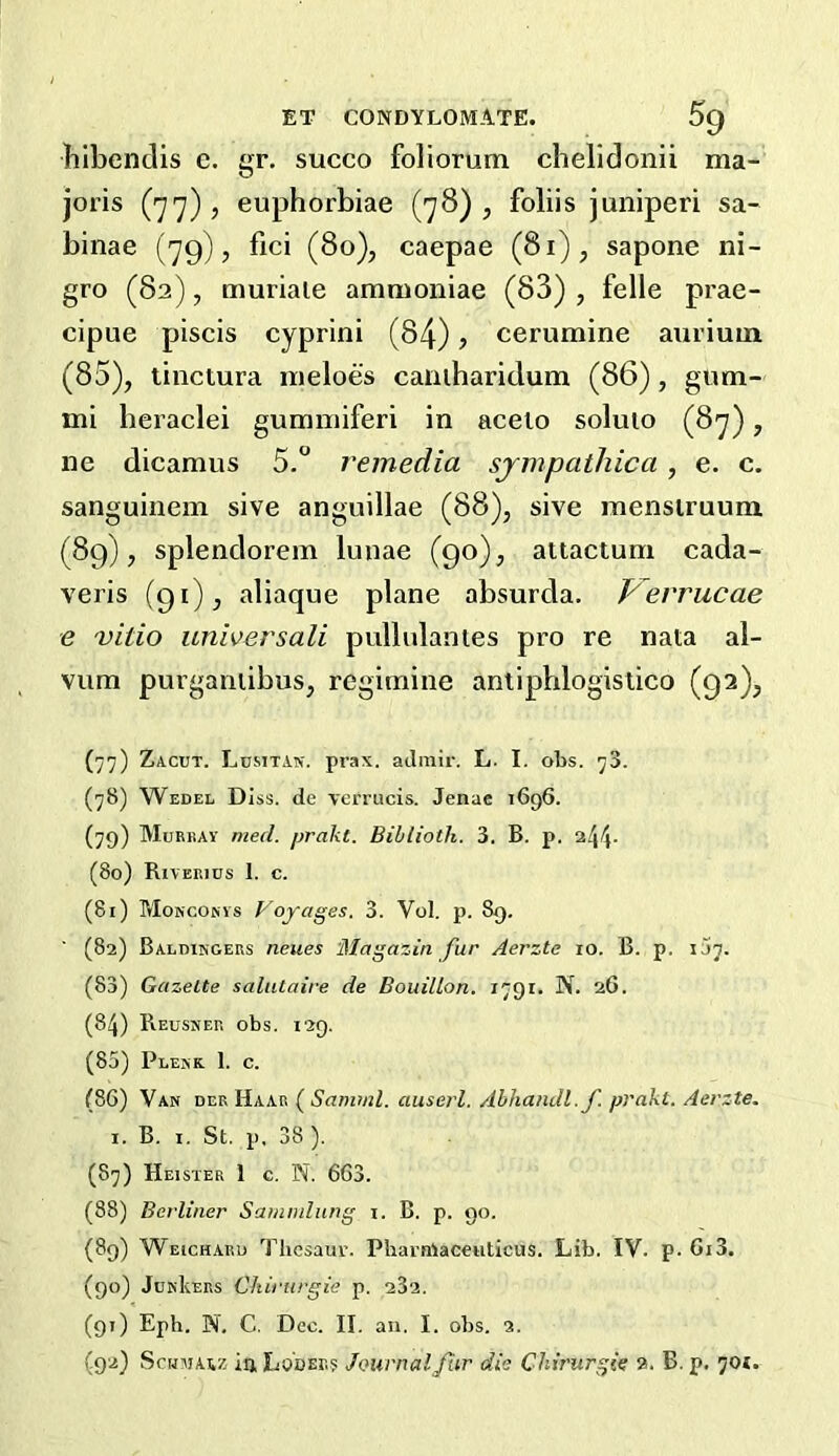 ET CONDYLOMATE. 5g Tilbendis c. gr. succo foliorum chelidonii ma- joris (77), euphorbiae (78), folds juniperi sa- binae (79), fici (80), caepae (81), sapone ni- gro (82), muriale ammoniae (83) , felle prae- cipue piscis cyprini (84), cerumine auriuin (85), tinctura meloes caniharidum (86), gum- mi heraclei gumniiferi in aceio soluio (87), ne dicamus 5.° remedia sjmpatliica, e. c. sanguinem sive anguillae (88), sive menstruum (89), splendorem luiiae (90), attactum cada- veris (91), aliaque plane absurda. Ferrucae e vitio unwersali pullulanles pro re nata al- vum purganiibus, regitnine antipblogislico (92), (77) Zacut. Lumtan. prax. aJmir. L. I. oTjs. 73. (78) Wedel Diss. de verrucis. Jenae 1696. (79) MuRiiAY mecl. prakt. Bihlioih. 3. B. p. (80) Riverius 1. c. (81) Mokcorvs Voyages. 3. Vol. p. 89. (82) Baldikgers neues Magazin fur Aerztc 10. B. p. IJ7. (83) Gazette salataire de Bouillon. 1791. N. 26. (84) Reusner obs. 129. (85) Plerk. 1. c. (86) Var der Haar ( Samml. auserl. Abhandl.f. prakt. Aerzte. I. B. I, St. p, 38 ). (87) Heister 1 c. N. 663. (88) Berliner Samndung i. B. p. 90. (89) Weichard Thesaur. Pharnlacetiticus. Lib. IV. p. 6i3. (90) JurIvers Chirurgie p. 232. (91) Eph. N. C. Dec. II. an. I. obs. 2.