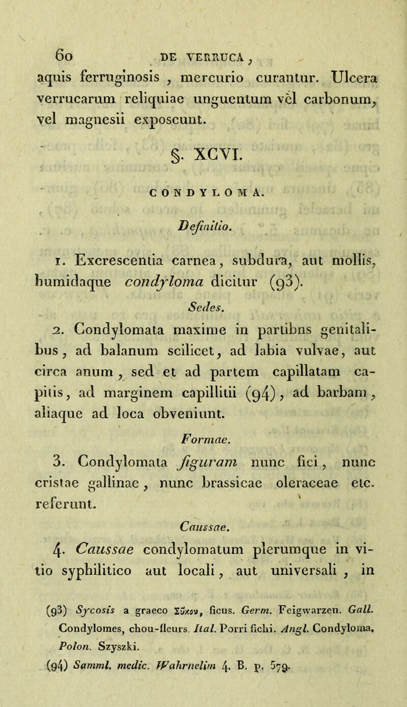 aquis ferruginosis , mercurio curaiiiur. Ulcera verrucarum reliquiae unguentum vcl carbonum, vel magnesii exposcunt. §. XGVI. CONDYLOMA. Definilio. 1. Excrescentia carnea, subdura, aut mollis, bumidaque condyloma dicilur (qS). Sedes. 2. Condylomata maxime in pariibns geiiitali- bus, ad. balanum scilicet, ad labia vulvae, aut circa anum , sed et ad partem capillatam ca- pi( is, ad marginem capillitii (q4) j sitl barbam, aliaque ad loca obveniimt. Formae. 3. Condylomata Jiguram nunc fici, nunc cristae gallinae, nunc brassicae oleraceae eic. referunt. Caussae. 4. Caussae condylomatum plerumque in vi- lio syphilitico aut locali, aut universali , in (93) Sycosis a graeco Uxoi, ficus. Germ. Feigwarzen. Gall. Condylomes, chou-flcurs. Iial. Porri fichi. Angl. Condyloma, Polon. Szyszki. (g4) Samml, medic. fFahrnelim 4. B. p, 579.