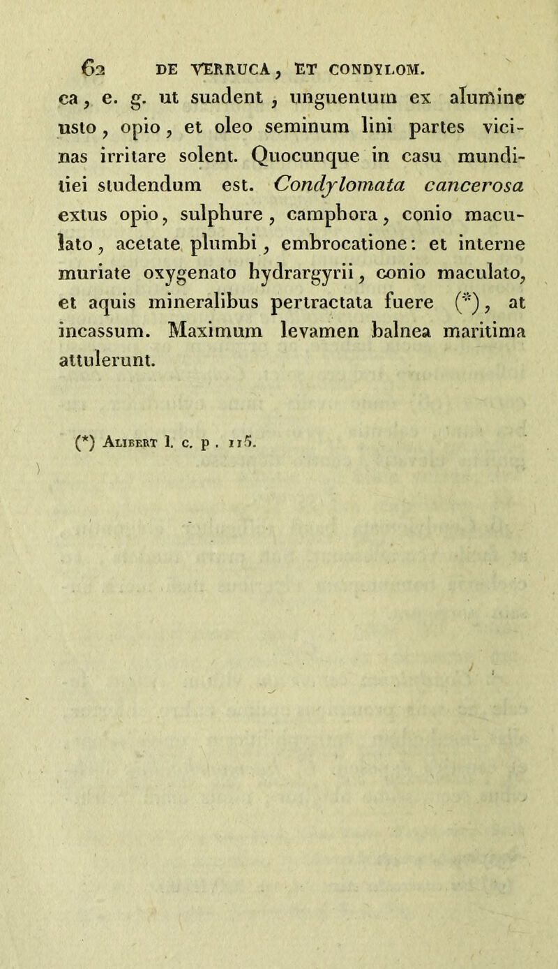 C)2 DE VERRUCA, ET CONDYLOM. ca, e. g. ut suadent , unguenturn ex aluifiine uslo , opio, et oleo seminum lini partes vici- nas irrilare solent. Quocunque in casu mundi- liei sludendum est. Condjlomata cancerosa extus opio, sulphure , camphora, conio macu- lato, acetate plumLi, embrocatione: et interne muriate oxygenate hydrargyrii, conio maculato, et aquis mineralibus pertractata fuere ('), at incassum. Maximum levamen balnea maritima altulerunt. (*) (*) AuBERT 1. C, P . II5.