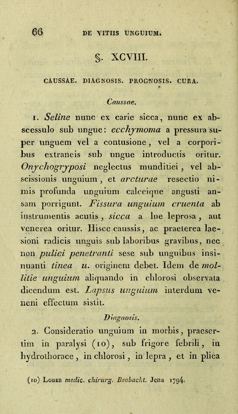 §. XGVIII. CAUSSAE. DIAGNOSIS. PROG1VOSIS. CURA. fr Cnussae. 1. Seline nunc ex carie sicca, nunc ex ab- scessulo sub ungue: ecchjmoma a pressuva su- per unguem vel a coniusione, vel a corpori- bus exlraneis sub ungue introduciis oriiur. Onjchogrjposi neglecius munditiei , vel ab- scissionls unguium , et arcturae reseetio ni- inis profunda unguium calceicjue angusli an- sam porrigunt. Fissura unguium cruenla ab inslruntentis acuiis , sicca a lue leprosa, aut venerea oriiur. Hisce caussis, ac praeierea lae- sioni radicis unguis sub laboribus gravibus, nec non pulici penetvonti sese sub unguibus insi- nuaiiii tinea u. originem debet. Idem de mol- litie unguium aliquando in cblorosi observaia dicendum est. Lapsus unguium interdum ve- neni effecium sislii. Diagnosis. 2. Gonsideralio unguium in rnorbis, pracser- lim in paraiysi (lo), sub frigore febrili, in bydrolborace, in cblorosi, in'lepra, et in plica (lo) Lodek medic, chirurg. Beobacht. Jqna 1794-