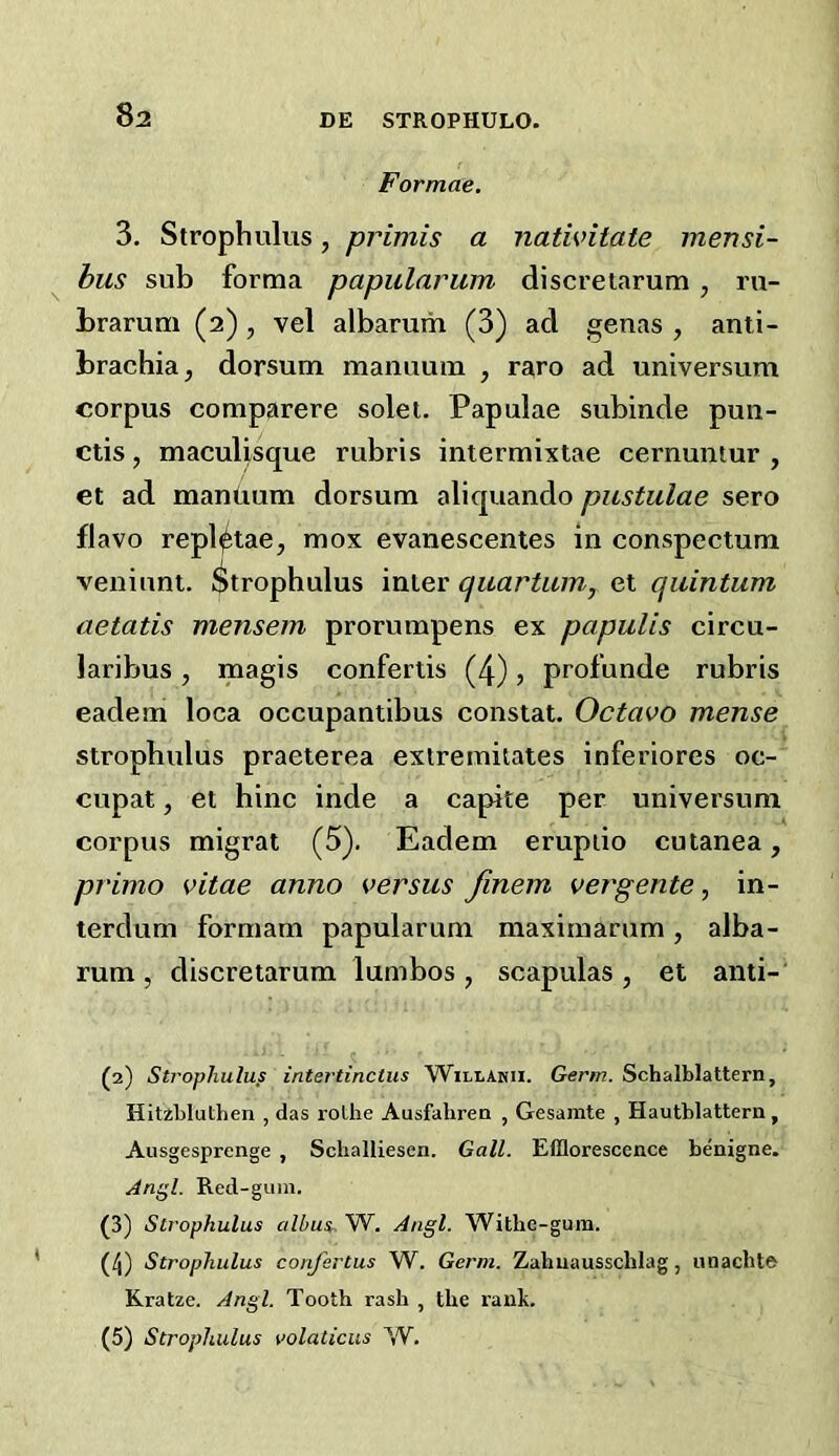 8a Formae. 3. Strophulus, primis a nativitate mensi- bus sub forma papularum discretarum , ru- Lrarum (2) , vel albarum (3) ad genas , anti- brachia, dorsum manuum , raro ad universum corpus comparere solei. Papulae subinde pun- ctis, maculisque rubris intermixtae cernuntur , et ad mantium dorsum aliquando pustulae sero flavo repl^tae, mox evanescentes in conspectum veniuni. I^trophulus inter quartum, et quintum aetatis mensem prorumpens ex papulis circu- laribus, magis confertis (4), profunde rubris eadem loca occupantibus constat. Octavo mense strophulus praeterea extremitates inferiores oc- cupat, et hinc inde a capite per universum corpus migrat (5). Eadem erupiio cutanea, primo vitae anno versus finem vergente, in- terdum formam papular um maxim arum , alba- rum , discretarum lumbos, scapulas, et anti- (2) Strophulus intertinctus Willakii. Germ. Schalblattern, HitibluLhen , das roLhe Ausfahrea , Gesamte , Hautblattera, Ausgesprenge , Schalliesen. Gall. Efflorescence benigne. Angl. Red-gum. (3) Strophulus albui. W. Angl. Witbe-gum. (4) Strophulus conjertus W. Germ. Zahuausschlag, iinacht® Kratze. Angl. Tooth rash , the rank.