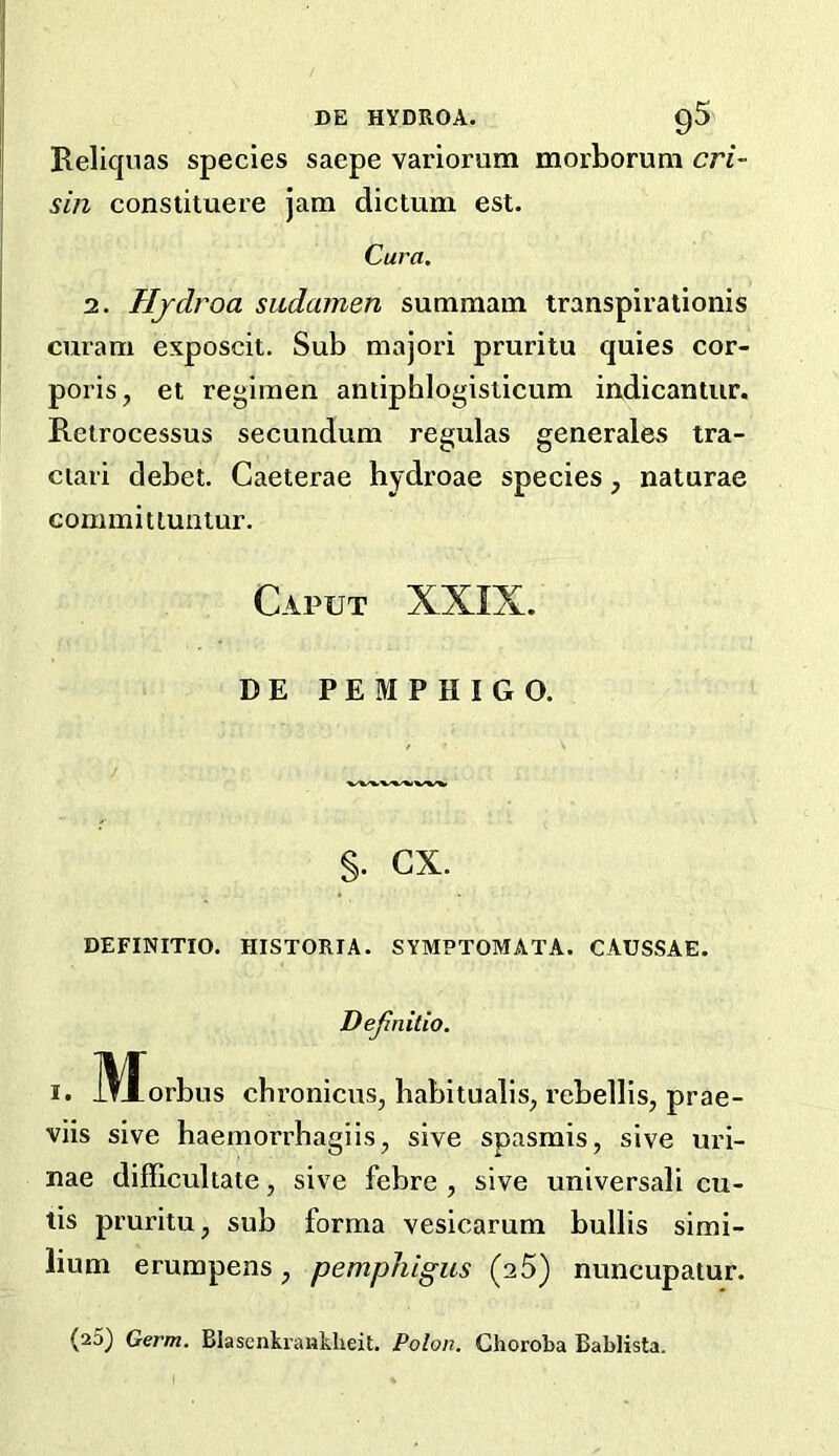 Reliqnas species saepe variorum morboruni cri- I sin constituere jam dictum est. ' Cura. 2. Hjdroa sudamen summam transpirationis curam exposcit. Sub majori pruritu quies cor- poris, et regimen antiphlogisticum indicantur. Retrocessus secundum regulas generates tra- ctari debet. Caeterae hydroae species, naturae commit tuntur. Caput XXIX. DE PEMPHIGO. §. cx. DEFINITIO. niSTORIA. SYMPTOMATA. CAUSSAE. Dejinitio. I. ]\Iorbus cbronicus, habitualis, rebellis, prae- viis sive haemorrhagiis, sive spasmis, sive uri- nae difficultate, sive febre , sive universali cu- tis pruritu, sub forma vesicarum bulbs simi- lium erumpens, pemphigus (25) nuncupatur. (25) Germ. Bkscnkrankheit, Polon. Choroba Bablista.