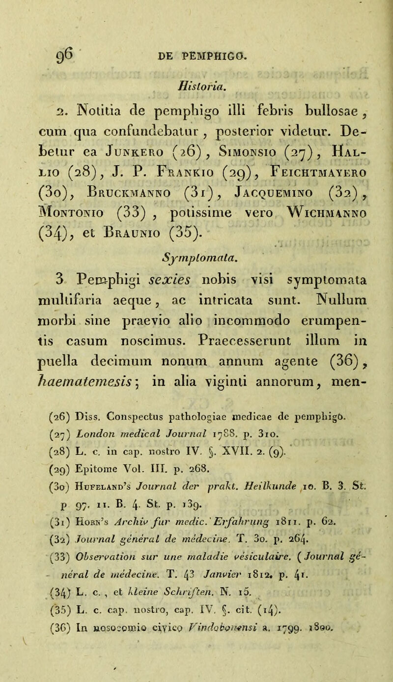 Historia. 2, JNotitia de pemphigo illi febris bullosae, cum cpia confuridebalur , posterior videtur. De- beiur ea Junkero (26), Simonsio (2'j), Hal- Lio (28), J. P. Frankio (29), Feichtmayero (3o), Bruckmanno (3i), Jacquemino (32), Montonio (33) , potissime vero Wichmanno (34), et Braunio (35). Syrnplomata. 3 Pempbigi sexies nobis visi symptomata rmdiifaria aeque, ac intricata sunt. Nullum morbi sine praevio alio incommodo erumpen- tis casum noscimus. Praecesserunt ilium in puella decimum nonum annum agente (36), haematemesis \ in alia viginii annorum, nien- (26) Diss. Conspectus pathologiae nicdicae dc peinphig5. (27) London medical Journal 1788. p. 3io. (28) L. c. in cap. nostro IV. §. XVII. 2. (9). (29) Epitome Vol. III. p. 268. (30) Hcfeland’s Journal der prakt. Heilkiinde po. B. 3. St: P 91- ”• 4- St. p. 139. (31) Horn’s Arcliiv fur medic.' Erfahrung 1811. p. 62. (3a) Journal general de medeciae. T. 3o. p. 26^. (33) Observation sur une maladie vesiculaire. (Journal ge- neral de medecine. T. 43 Janvier 1812. p. 4^- (34) L. c. , et kleine Schriften. N. i5. (3.3) L. c. cap. nostro, cap. IV. §. cit. (i4)- (3G) In nosoeomio ciyico Vindobomnsi a. 1799. iSoo,