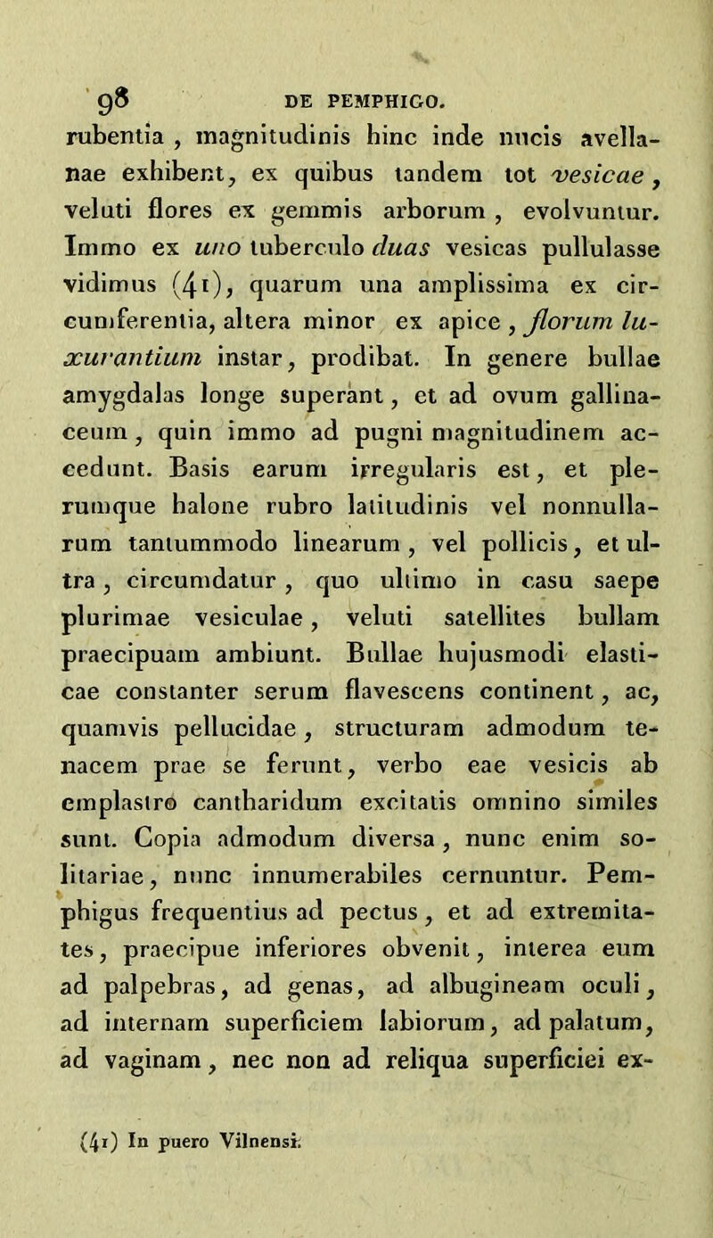 rubentia , inagnitudinis hinc inde nncis avella- nae exhibent, ex quibus tandem tot 'vesicae, veluti flores ex gemmis arborum , evolvuntur. Immo ex uno tuberculo duas vesicas pullulasse vidimus {/{i), quarum una amplissima ex cir- cumferentia, altera minor ex apice , Jlorum lu- xuvantium instar, prodibat. In genere bullae amygdalas longe superant, et ad ovum gallina- ceum, quin immo ad pugni magnitudinem ac- cedunt. Basis earum ipregidaris est, et ple- rumque halone rubro laiitudinis vel nonnulla- rum taniummodo linearum , vel pollicis, et ul- tra , circumdatur, quo ultimo in casu saepe plurimae vesiculae, veluti satellites bullam praecipuam ambiunt. Bullae hujusmodi elasti- cae constanter serum flavescens continent, ac, quamvis pellucidae, structuram admodum te- nacem prae se ferunt, verbo eae vesicis ab emplasira cantbaridum exeitatis omnino similes sunt. Copia admodum diversa , nunc enim so- litariae, nunc innumerabiles cernuntur. Pem- phigus frequentius ad pectus, et ad extrernita- tes, praecipue inferiores obvenit, interea eum ad palpebras, ad genas, ad albugineam oculi, ad internarn superficiem labiorum, ad palatum, ad vaginam, nec non ad reliqua superficiei ex- (4i) In puero Vilnensr,