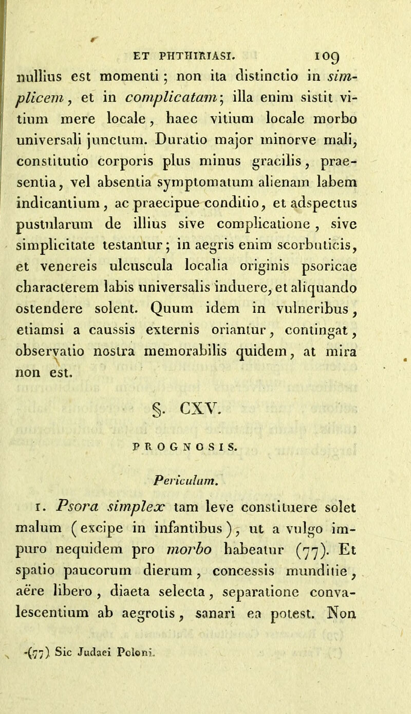 iiullius est momenti; non ila dislinctlo in sim- plicem, et in complicatam\ ilia enim sistii vi- tium mere locale, haec vilium locale morbo universali junclum. Duratio major minorve mali, conslitutio corporis plus minus gracilis, prae- sentia, vel absentia symptomatum alienain labem indicaniium, ac piaecipue conditio, et adspectus puslnlarum de illius sive complicalione, sive simplicitate testantur; in aegris enim scorbuticis, et venereis ulcuscula localia originis psoricae characierem labis universalis induere, et aliquando ostendere solent. Quum idem in vulneribus, etiamsi a caussis externis oriantur, contingat, obseryatio nostra raeinorabilis quidein, at mix’a non est. §. cxv. PROGNOSIS, Peviculum. I. Psoj'a simplex tam leve constiiuere solet malum (excipe in infantibus ), ut a vulgo im- puro nequidem pro morbo babealur (77). Et spatio paucorum dieruin, concessis mundilie, acre libero , diaeta selecta, separatione conva- lescentium ab aegroiis, sanari ea potest. Non ’(v;) Juclaei Pcloni.