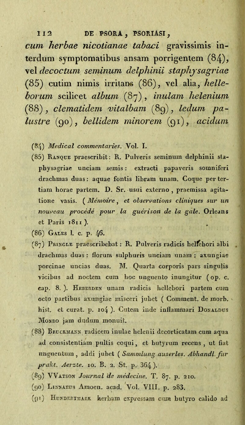 cum herbae nicotianae tabaci gravlssimis in- terdum symptomaiibus ansam porrigentem (84), vel decoctum seminum delphinii staphjsagriae (85) cutim nimis irritaos (86), vel alia, helle- borum scilicet album (8'y) , inulam helenium (88), clematidem vitalbam (89), ledum pa- lustre (90), bellidem minorem (91), acidum (84) Medical commentaries. Vol. I. (85) Ranque praescribit: R. Pulveris seminum delphinii sla- physagriae unciain semis: extract! papaveris somniferi drachmas duas: aquae fontis libram unam. Coque per ter- tiam horae partem. D. Sr. usui externo , praemissa agita- tione vasis. (Memoire, et observations cliniques sur un nouveau procede pour la guerison de la gale. Orleans et Paris i8i i ). (86) Gaees 1. c. p. 46. (87) Priscle praescribebat: R. Pulveris radicis helf^bori albi drachmas duas: florum sulphuris unciam unam: axungiae porcinae uncias duas. M. Quarta corporis pars singulis vicibus ad noctem cum hoc unguento inungitur (op. c. cap. 8. ). Heberden unam radicis hellebori partem cum octo partibus axungiae misceri jubet ( Comment, de inorb. hist, et curat, p. io4 ). Cutem iiide inflammari Dokaldus Mosro jam dudura monuit. (88) Bruckjiiasn radicem inulae helenii decorticatam cum aqua ad consistentlam pultis coqui, et butyrum recens , ut fiat nnguentuin , addi jubet ( Sammlung auserles. Abhandl. fur pralu. Aerzte. lo. B. 2. St. p. 364 )• (8g) Watson Journal 'de medecine. T. 87. p. 210. (90) Likhaeos Amoen. acad. Vol. VIII. p. 283. (91) Hundertmarx herbam exprcssam cujh butyro calido ad