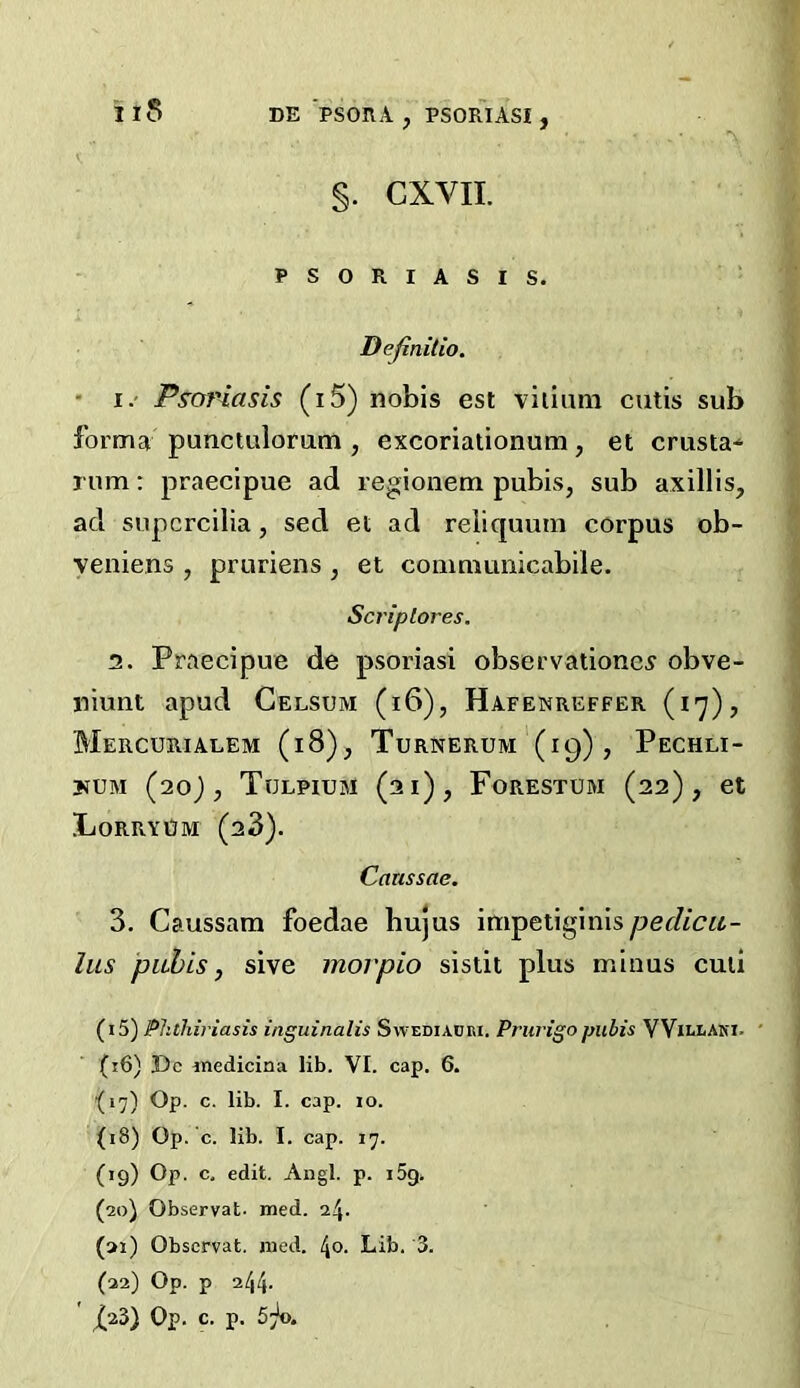 §. CXVII. PSORIASIS. Definitio. V. i f • I.' Ps^anasis (i5) nobis est viiiiim cutis sub forma punctulomna , excoriationura, et criista* rum: praecipue ad regioiiem pubis, sub axillis, ad supcrcilia, sed et ad reliquuin corpus ob- veniens , pruriens , et comnumicabile. Scriplores. 2. Praecipue de psoriasi observatione^ obve- niunt apud Celsum (i6), Hafenreffer (17), Mercurialem (18), Turnerum (19), Pechli- yuM (20j, Tulpium (31), Forestum (22), et IjorryUm (28). Canssae. 3. Caussam foedae hujus impetiginis pedicit- lus piihis, sive movpio sistit plus minus cuii (i5) Phthiriasis inguinalis Swediauri. Prurigo pubis YVielaki. ' (56) Dc inedicina lib. VI. cap. 6. (17) Op. c. lib. I. cap. lo. (18) Op. c. lib. I. cap. 17. (19) Op. c. edit. Angl. p. i5g. (20) Observat. med. 24- (ai) Observat. raed. 40. Lib. 3. (22) Op. p 244- ' X23) Op. c. p. 57*0.