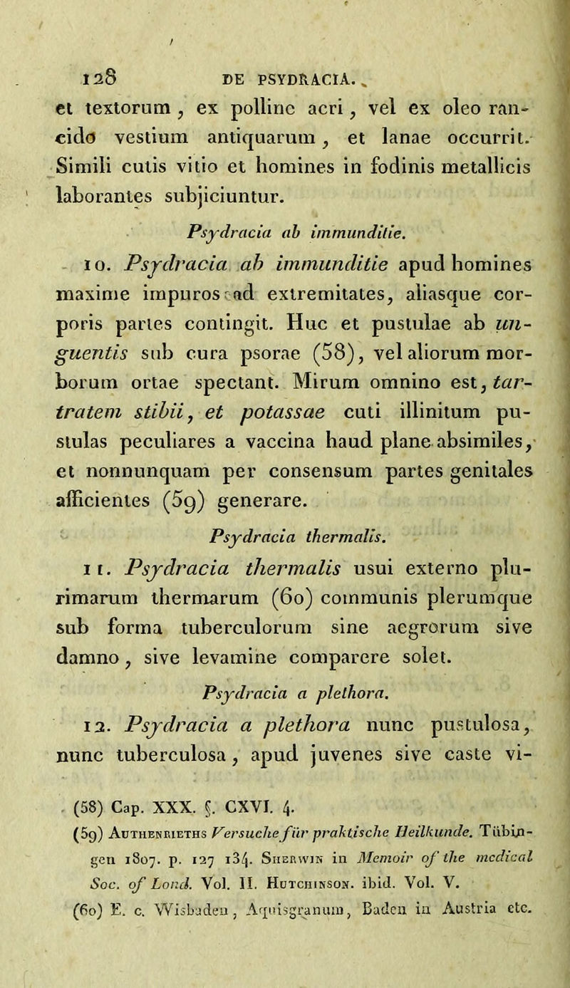 Cl texlorutn , ex pollinc acri, vel ex oleo ran- cidd vestium antiquaruin, et lanae occurrit. Simili culis vitio et homines in fodinis metallicis lahoranies subjiciuntur, Psydracia ah immundilie. 1 o. Psjdracia ah immimcUtie apud homines maxime impurosrad exlremilates, aliascfue cor- poris paries contingit. Hue et pusiulae ah un- guentis sub cura psorae (58), vel aliorum mor- horum ortae spectant. Mirum omnino esx.,tar- tratem stihiij et potassae cuti illinitum pu- siulas peculiares a vaccina baud plane absimiles, et nonnunquam per consensum paries genilales afficientes (Sg) generare. Psydracia thermalis. 1 f. Psydracia thermalis usui externo plu- rimanim thermarum (6o) communis plerumque sub forma tuberculorum sine aegrorum sive damno, sive levamine comparere solet. Psydracia a plethora. 12. Psydracia a plethora nunc pustulosa, nunc tuberculosa, apud juvenes sive caste vi- (58) Cap. XXX. §. CXVI. 4. (5g) J^ej'sucheJ'ur praktisclie Ueilkunde. Tiibin- geu 1807. p. 127 134. SiiEKwiN in Memoir of the mcdiccd Soc. of Load. Vol. II. Hctchinsom. ibid. Vol. V. (fio) E. c. Wisbadeu, A^ptisgranuiii, Baden in Austria etc.