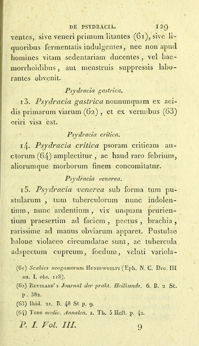 DE PSYDRACrA. I2Q venies, sive veiieri primum lhantes (6i), sive ii- quoribus fennentalis indulgentes, nec non apud homines vitam sedenlariain ducenies , vel hae- morrhoidibiis, aut menstruis suppressis labo- rantes obvenit. Psydracia gastrica. 13. Psydracia gastric a cx aci- dis priniarum viarum (62) , et ex vermibus (63) oriri visa est. • Psydracia criticn. 14- Psydracia critica psoram criiicam au- ctorum (64) amp^eclitur , ac hand raro febriurn, aliorumque morborum finem concomitatnr. Psydracia venerea. 15. Psydracia 'venerea sub forma turn pu> stularum , turn tuberculorum nunc indolen- tium, nunc ardenlium, vix unquam prurien- tium praeseriim ad faciem , pectus , brachia , rarissime ad manus obviarum apparet. Pustulae halone violaceo circumdatae sunt, ac lubercula adspecium cupreum, foedum, veluti variola- (61) Scabies neogamorum Hukerwoelfi (Eph. N. C. Dec. Ill an. I. obs. ii8). (62) Rufeland’s Journal der prakt. Heilkimde. 6. B. 2 St. p . 382. r (63) Ibid. 2r. B. 48 St p. 9. (64) I'oDE medic. Annalen. 1, Tb. 5 Heft. p. 42. P. I. Vol. III. Q