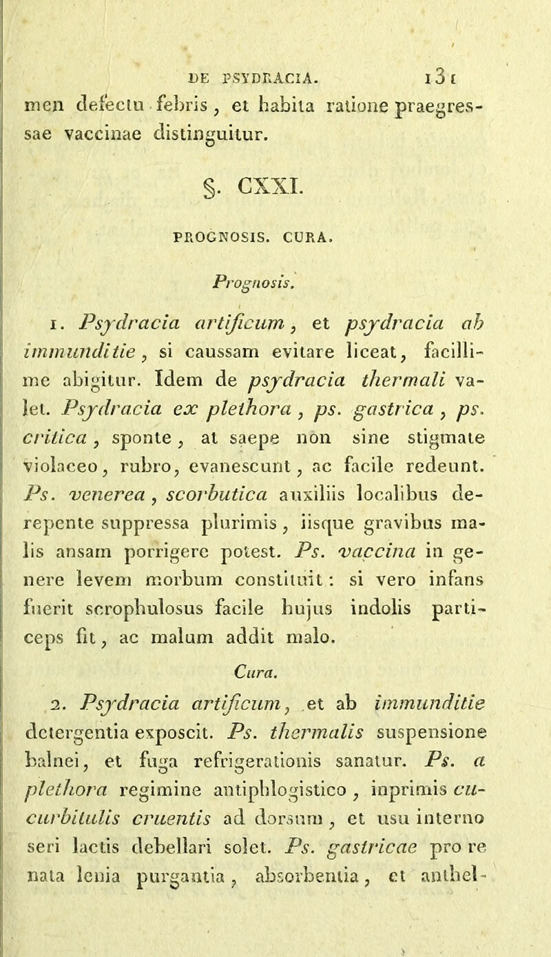 / 1>E PSYDRACIA. l3t men clefeciu febris , et habiia laiione praegres- sae vaccinae clistinguitur. §. CXXI. PROGNOSIS. CURA. Prognosis. 1. Psydracia artlficum, et psjdvacia oh irnmunditie , si caussam evitare liceat, facilli- me abigiuir. Idem de psjdracia thermcdi va- let. Psjdracia ex plethora , ps. gastrica , ps. critica, sponte, at saepe non sine stigmaie violaceo, rubro, evanescunt, ac facile redeunt. Ps. venerea , scorbutica auxiliis localibus de- repente suppressa plurimis , iisque gravibus ma- ils ansarn porrigere potest. Ps. vaccina in ge- nere levem morbum consliiuit; si vero infans fnerit scropbulosus facile hujus indolis parti- ceps fit, ac malum addit malo. Cura. 2. Psjdracia artijicum, et ab immunditie dctergentia exposcit. Ps. thermalis suspensione balnei, et fu<ra refri^erationis sanatur. Ps. a plethora regimine antipblogistico , inprimis cu- ciirbiLulis cruentis ad dorsum , et usu interno seri lactis debellari solet. Ps. gastricae pro re naia Icnia purgantia ^ absorbeniia, et anibel-