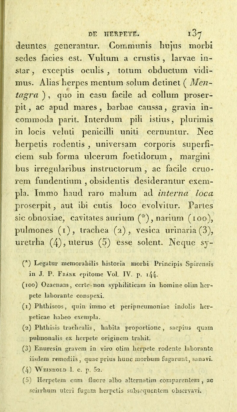 deuntes generantur. Communis hujus morbi sedes facies est. Vuiium a cruslis , larvae in- siar, evceplis oeulis , totum obductum vidi- mus. Alias herpes mentum solum detinet ( Men- tagra ) , quo in casu facile ad collurn proser- pit, ac apud mares, barbae caussa, gravia in- commoda parit. Inierdum pili isiius, plurimis in locis vebui penicilli uniti cernunlur. Nec herpeiis rodentis , universam corporis superfi- ciem sub forma ulcerum foetidorum , margini bus irregularibus instructorum , ac facile cruo- rem fundenlium , obsidentis desiderantur exem- pla. Immo baud raro malum ad interna loca proserpit, aut ibi cutis loco evolvitur. Paries sic obnoxiae, cavitates aurium (*), narium (lOo), pulmones (i), trachea (2)., vesica urinaria (3), urelrha (4) j uterus (5) esse solent. Neque sy- (*) Legatur meinoraLilis historia inorbi Principis Spirensis in J. P. Framk epitome Vol, IV. p. i44- (joo) Ozaenani, ccrtc.non syphiliticam in hoinine olim hcr- pete laborante conspexi. (1) Phthiseos, quin immo et peripneiimoniae indolis hcr- peticae babeo exenipla. (2) Phthisis trachealis, habita proportione, saepius qiiam pulmonalis ex herpete originem trahit. (3) Enuresin gravem in viro olim herpete rodente laborante iisdem reincdiis , quae prius hunc inorbum fugarunt, sanavi. (4) Weiniiold 1. c. p. 52. (5) Herpetcjn cum fluore albo alternatim comparcntein , ac .sciirhum uteri fugam herpetis subsequer.tem observavi.