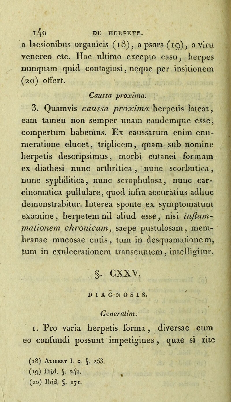 l4o DE HERPETK. a laesionibus organicis (i8), a psora (19), a vira venereo etc. Hoc ultimo exceplo casu, herpes nunquam quid contagiosi, neque per insiiionem (20) offert. Caussa proxlma. 3. Quamvis caussa proxima herpeiis laieat, earn tamen non semper unaiii eandemque esse, compertum habemus. Ex caussarum enim enu- meralione elucet, iriplicem, quam sub nomine berpetis descripsimus, morbi culanei formam ex diathesi nunc arlbritica, nunc scorbutica, nunc syphilitica, nunc scrophulosa, nunc car- cinomatica pullulare, quod infra accuratius adhuc demonslrabiiur. Interea sponte ex symptomalum examine, herpetem nil aliud esse, nisi inflam- mationem chronicam, saepe pusiulosam, mem- branae mucosae cutis, turn in desquamationem, turn in exulcerationem transeuntem, intelligitur. §. cxxv. DIAGNOSIS. Generalim. I. Pro varia berpetis forma, diversae cum eo confundi possum impetigiiies, quae si rite (18) Alibert 1. 0. §. 253. (19) Ibid. §. 241. ^ (20) Ibid. §. 171.