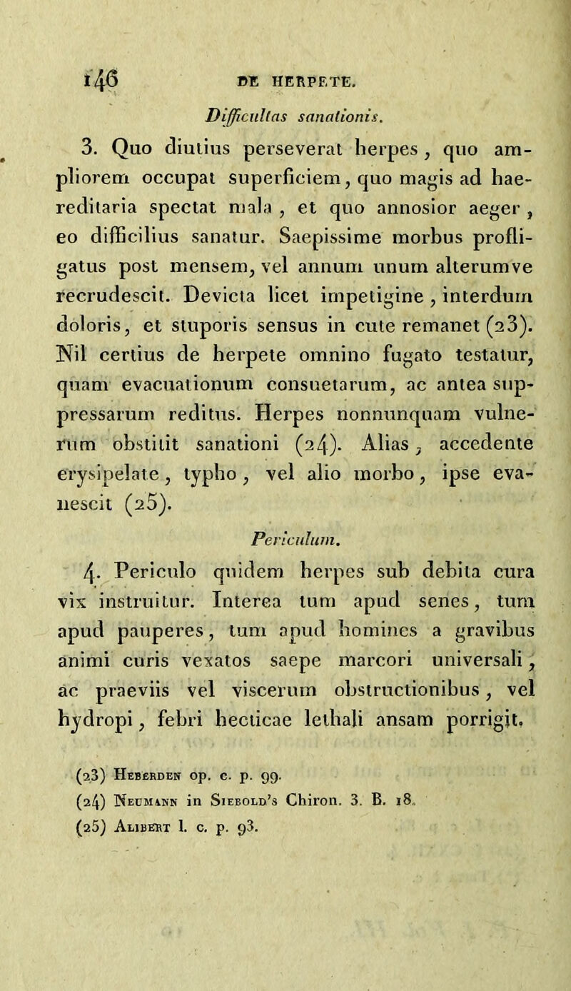 Difficiillas sanationis. 3. Quo diulius perseverat herpes , quo am- pliorem occupat superficiem, quo maj^us ad hae- rediiaria special mala , el quo annosior aeger , eo difhcilius sanatur. Saepissime morbus profli- gaius posl mensem, vel annum unum allerumve fecrudescit. Devicla licei irnpetigine , inierdurn doloris, el sluporis sensus in cute remanei (a3). IS^il ceriius de herpele omnino fugato lestaiur, quam evacuaiionum consuetarum, ac aniea snp- pressarurn reditus. Herpes nonnunqnam vulne- rum obsliiil sanationi (24). Alias, accedenie erysipelaie, lypho, vel alio morbo, ipse eva- nescii (a5). Pericnliim. 4. ^Periculo qnidem herpes sub debila cura vis instruilur. Inierea lum apud senes, lura apud pauperes, lum apud homines a gravibus animi curis vexaios saepe marcori universali, ac praeviis vel viscerum obstruciionibus, vel hydropi, febri hecticae leihali ansam porrigit, (2,3) Heberden op. c. p. 99- (24) Necmakn in Siebold’s Chiron. 3. B. i8,. (25) Aubeet 1. c. p. 93.