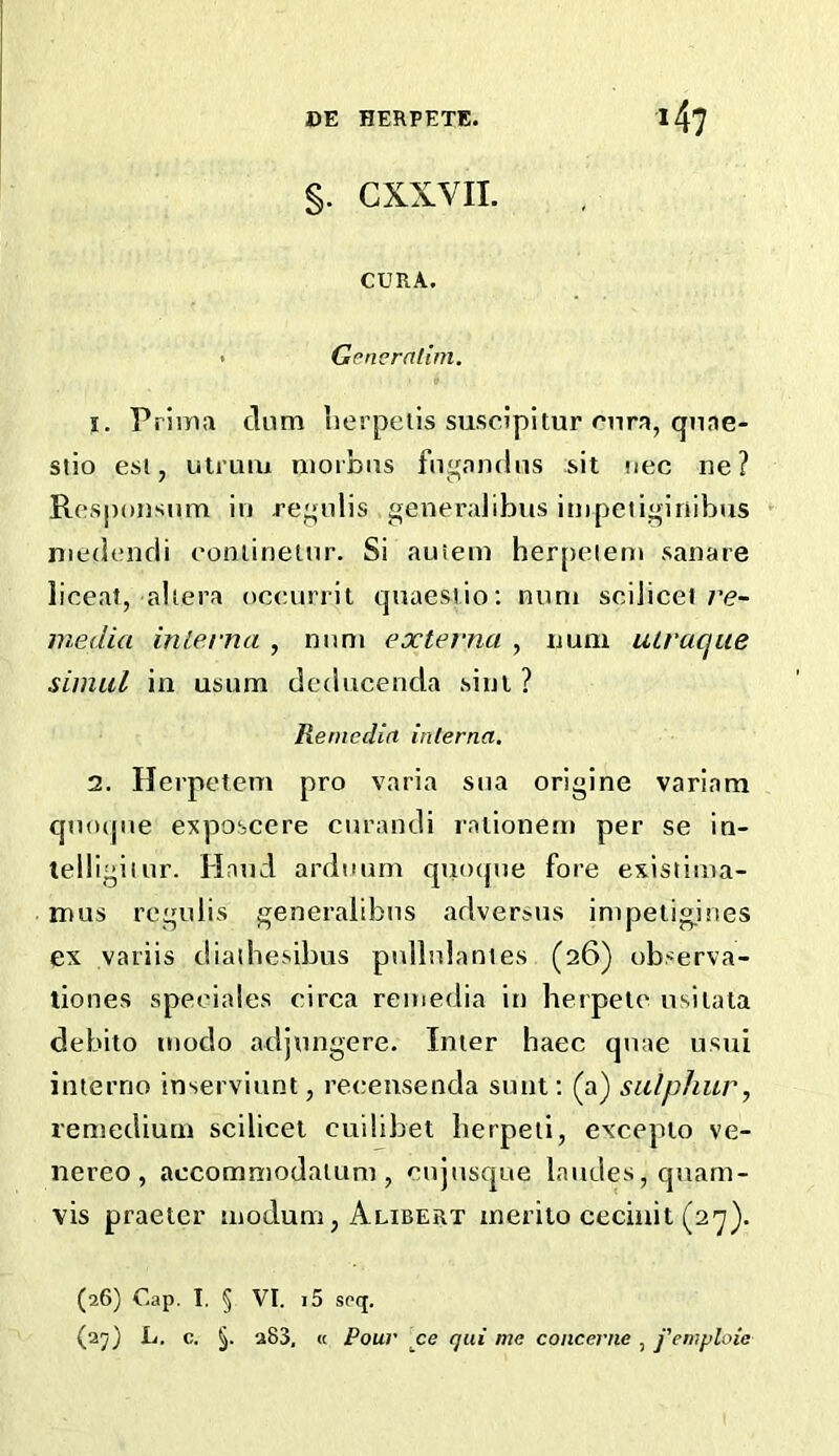 §. CXXVII. CURA. • Generatim. 1. Prima clam lierpells suscipitur unra, qiiae- siio esl, uti Liui niorbas fn^andns sit nee ne? Rosponsum in re^nlis generalibus inipetiginibus niedencli eonlinelnr. Si auiem her[)eiem sanare liceat, altera oceurrit cjnaesiio: num scilicet/’<?- media uiLevna , nnm externa , num uiraque simul ill usum dcducenda sini ? liemedin inlerna. 2. Herpetem pro varia sna origine variam C[no(jne e^tposcere curandi ralionem per se in- lelligiiur. Hand ardnum qiimpie fore existima- mus regedis generaltbas adversus inipeiig.ines ex variis diadiesibus pullnlantes (26) ob.-^erva- tiones speeiales circa reinedia in herpetc nsilala debito niodo adjnngere. Inter haec quae usui interno inserviunt, reeensenda sunt; (a) sulphur, remediuni scilicet cuilibet lierpeii, excepto ve- nereo , accommodatum , cnjnsc|ue landes, quarn- vis praeter inodum, Alibert inerito cecinit (27). (26) Cap. I. § VI. 15 spq. (2y) L. c. §. 283, « Pour ce qui me concerne , j'emploie