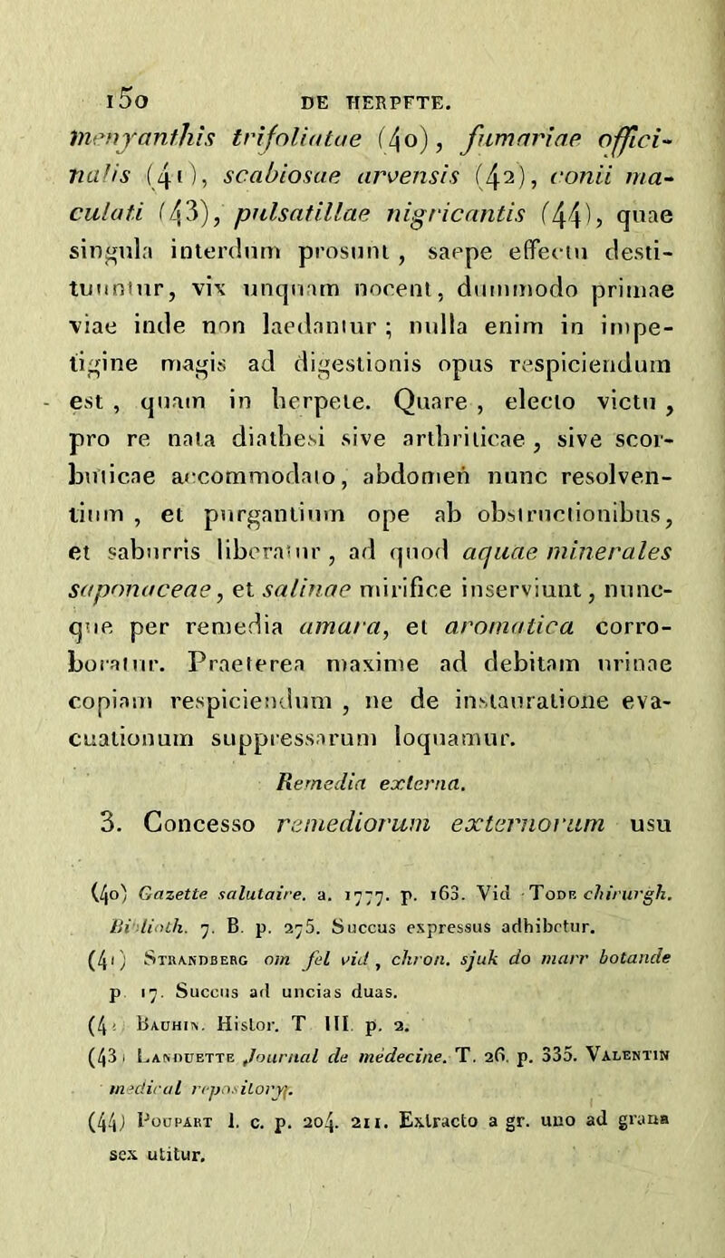 l5o DE HERPFTE, liVMijanthis trifoliatue i^o), fumnriae offici- naJis (41)5 scabiosae arvensis (42), conii ma-^ culat.i ifj^y), pnlsatillae nigricantis f44U quae siufifula interdnm prosnni, saepe efFeciu clesti- tunninr, vix unqnam nocent, dumtnodo priiuae viae inde non laedaniur ; nulla enini in impe- ligine maj^is ad digesiionis opus respicienduin est , quain in lierpeie. Quare , elecio victu , pro re nala diathe^i sive artlirilicae , sive scoi- huiicae arcomniodaio, abdomen nunc resolven- titim , et purganlium ope ab obbiruclionibus, et saburris liberasur, ad quod aquae miner ales saponaceae, et saltnae mirifice inserviunt, nunc- que per remedia amara, et aromatica corro- borainr. Praeterea n)axinie ad debitam nrinoe copiam respiciendimi , ne de iuNiauraiione eva- cualionuiri suppressaruni loquamur. Remedia externa, 3. Concesso reinediorwn externoriim usu (40) Gazette salutaire. a. 1777. p. >63. Vid Toov. chirurgh. Bi'-linlh. 7. B. p. 275. Succas expressus adhibrtur. (41) Stra.ndbebg om fel rid ^ chron. sjuk do marr botande p 17. Succas ad uncias duas. (4« Ba.uhi«. Hislor. T III. p. 2. (43 I Lamiuette journal de medecine. T. 2(1. p. 335. Valentin medical npnsiLoryf. (44J Boupart 1, c. p. 204. 2n. Exlracto a gr. uno ad grana sex utitur.