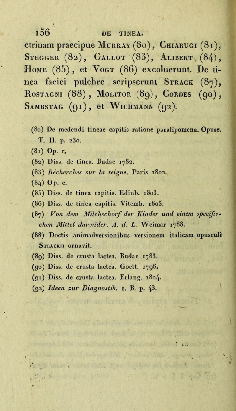ctrlnam praecipue MuRRA-sf (8o), Chiarugi (8i)j Stegger (82), Gallot (83)y Alibert , (84), Home (85) , et Vogt (86) excoluerunt. De ti- nea faciei pulchre scripserunt Strack (87), Rostagni (88) , Molitor (89), Coroes (90), SaMBSTAG (91), et WiCHMANN (92). (80) De medendi tineae capitis rationc paralipomena. Opugc. T. II. p. a3o. (81) Op. c. (82) D iss. de tinea. Budae 1782. (83) liecherches siir la teigne. Paris 1802. (8/,) Op. c. (85) Diss. de tinea capitis. Edinb. i8o3. (86) Diss. de tinea capitis. Vitemb. i8o5. (8j) f^on dem MilchschorJ' der Kinder und einem specijis- clien MiUel darwider. A. d. L. Weimar 1788. (88) Doctis animadversioiiibus versionem italicam opusculi Stkackii ornavit. (89) Diss. de crusta lactea. Budae 1783. (90) Diss. de crusta lactea. Goett. 1796. (91) Diss. de crusta lactea. Erlang. 180/j. (92) Ideen zur Diagnostik. i. B, p.