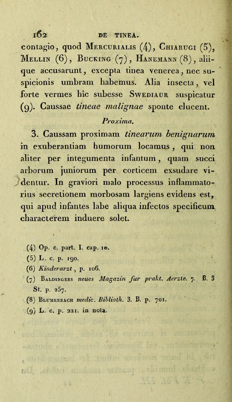 coritagio, quod Mercurialis (4), Chiarugi (5), Mellin (6), Bucking (7), Hanemann (8), alii- que accusarunt, excepia tinea venerea, nec su- spicionis umbrana habemus. Alia insecia, vel forte vermes hie subesse Swediaor suspicatur (9). Caussae tineae malignae sponte elucent. P, 'oxima^ 3. Caussam proximam tinearum henignarum in exuberantiam humorum locamus, qui non aliter per integumenta infantum, quam succi arborum juniorum per corticem exsudare vi- ^deniur. In graviori malo processus inflammato- rius secretionem morbosam largiens evidens est, qui apud infantes labe aliqua infectos specificum charactefem induere solei. I (4) Op. c. part. I. cap. lo. (5) L. c. p, 190. (6) Kinderarzt , p. io6. (7) Baldihgers neues Magazin fur prakt. Aerzle. 7. B. 3 St. p. 257. (8) Blumerbach medic. Biblioth. 3. B. p. 701. (9) L. c. p. 321. in nota.